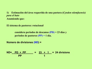 1) Estimación del área requerida de una pastura (Cyndon nlemfuensis)
para el hato
Asumiendo que:

El sistema de pastoreo: rotacional

       considera periodos de descanso (PD) = 23 días y
       periodos de pastoreo (PP) = 1 día.

Número de divisiones (ND) =


ND=    PD + PP           =   23 + 1     = 24 divisions
         PP                     1
 