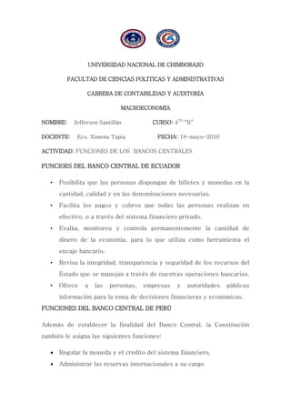 UNIVERSIDAD NACIONAL DE CHIMBORAZO
FACULTAD DE CIENCIAS POLÍTICAS Y ADMINISTRATIVAS
CARRERA DE CONTABILIDAD Y AUDITORÍA
MACROECONOMÍA
NOMBRE: Jefferson Santillán CURSO: 4TO
“B”
DOCENTE: Eco. Ximena Tapia FECHA: 18-mayo-2016
ACTIVIDAD: FUNCIONES DE LOS BANCOS CENTRALES
FUNCIOES DEL BANCO CENTRAL DE ECUADOR
• Posibilita que las personas dispongan de billetes y monedas en la
cantidad, calidad y en las denominaciones necesarias.
• Facilita los pagos y cobros que todas las personas realizan en
efectivo, o a través del sistema financiero privado.
• Evalúa, monitorea y controla permanentemente la cantidad de
dinero de la economía, para lo que utiliza como herramienta el
encaje bancario.
• Revisa la integridad, transparencia y seguridad de los recursos del
Estado que se manejan a través de nuestras operaciones bancarias.
• Ofrece a las personas, empresas y autoridades públicas
información para la toma de decisiones financieras y económicas.
FUNCIONES DEL BANCO CENTRAL DE PERÚ
Además de establecer la finalidad del Banco Central, la Constitución
también le asigna las siguientes funciones:
 Regular la moneda y el crédito del sistema financiero,
 Administrar las reservas internacionales a su cargo
 