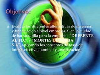    Evaluar las diferentes alternativas de inversión
    y financiación a nivel empresarial en la ciudad
    de barranquilla para la empresa “DE FRENTE
    AL TLC” y “MONTES DE MARIA
    S.A”, aplicando los conceptos de tasas de
    interés efectiva, nominal y amortización.
 