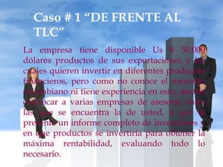 Caso # 1 “DE FRENTE AL
  TLC”
La empresa tiene disponible Us $ 50.000
dólares productos de sus exportaciones y las
cuales quieren invertir en diferentes productos
financieros, pero como no conoce el mercado
colombiano ni tiene experiencia en esto, decide
convocar a varias empresas de asesoría entre
las que se encuentra la de usted, a que le
presente un informe completo de inversiones y
en que productos se invertiría para obtener la
máxima rentabilidad, evaluando todo lo
necesario.
 