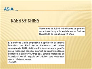 ASIA … 
BANK OF CHINA 
Tiene más de 6.952 mil millones de yuanes 
en activos, lo que la enlista en la Fortune 
Global 500 de los últimos 17 años. 
El Banco de China empezaría a operar en el sistema 
financiero del Perú en el transcurso del primer 
semestre del 2012, debido a los avances en la gestión 
de su respectiva licencia, anunció la Superintendencia 
de Banca, Seguros y AFP (SBS). Estaria interesado en 
incursionar en el negocio de créditos para empresas 
que en el de consumo. 
-Peru21- 
 