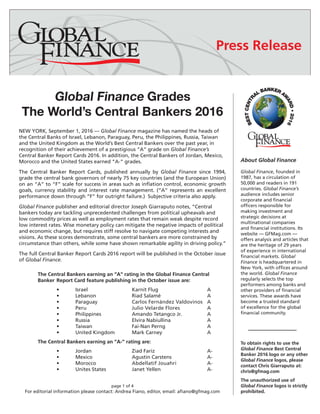 Global Finance Grades
The World’s Central Bankers 2016
NEW YORK, September 1, 2016 — Global Finance magazine has named the heads of
the Central Banks of Israel, Lebanon, Paraguay, Peru, the Philippines, Russia, Taiwan
and the United Kingdom as the World’s Best Central Bankers over the past year, in
recognition of their achievement of a prestigious “A” grade on Global Finance’s
Central Banker Report Cards 2016. In addition, the Central Bankers of Jordan, Mexico,
Morocco and the United States earned “A-” grades.
The Central Banker Report Cards, published annually by Global Finance since 1994,
grade the central bank governors of nearly 75 key countries (and the European Union)
on an “A” to “F” scale for success in areas such as inflation control, economic growth
goals, currency stability and interest rate management. (“A” represents an excellent
performance down through “F” for outright failure.) Subjective criteria also apply.
Global Finance publisher and editorial director Joseph Giarraputo notes, “Central
bankers today are tackling unprecedented challenges from political upheavals and
low commodity prices as well as employment rates that remain weak despite record
low interest rates. Wise monetary policy can mitigate the negative impacts of political
and economic change, but requires stiff resolve to navigate competing interests and
visions. As these scores demonstrate, some central bankers are more constrained by
circumstance than others, while some have shown remarkable agility in driving policy.”
The full Central Banker Report Cards 2016 report will be published in the October issue
of Global Finance.
	 The Central Bankers earning an “A” rating in the Global Finance Central 		
	 Banker 	Report Card feature publishing in the October issue are:
		•	Israel			Karnit Flug			A
		•	Lebanon		Riad Salamé			A
		•	Paraguay		Carlos Fernández Valdovinos	 A
		•	Peru			Julio Velarde Flores		A
		•	Philippines		Amando Tetangco Jr.		A
		•	Russia			Elvira Nabiullina		A
		•	Taiwan			Fai-Nan Perng 			A
		•	United Kingdom	Mark Carney			A
	 The Central Bankers earning an “A-” rating are:
		•	Jordan			Ziad Fariz 			A-
		•	Mexico			Agustín Carstens		A-
		•	Morocco		Abdellatif Jouahri		 A-
		•	Unites States		Janet Yellen			A-
		
page 1 of 4
For editorial information please contact: Andrea Fiano, editor, email: afiano@gfmag.com
About Global Finance
Global Finance, founded in
1987, has a circulation of
50,000 and readers in 191
countries. Global Finance’s
audience includes senior
corporate and financial
officers responsible for
making investment and
strategic decisions at
multinational companies
and financial institutions. Its
website — GFMag.com —
offers analysis and articles that
are the heritage of 29 years
of experience in international
financial markets. Global
Finance is headquartered in
New York, with offices around
the world. Global Finance
regularly selects the top
performers among banks and
other providers of financial
services. These awards have
become a trusted standard
of excellence for the global
financial community.
PRESS RELEASE
	
To obtain rights to use the
Global Finance Best Central
Banker 2016 logo or any other
Global Finance logos, please
contact Chris Giarraputo at:
chris@gfmag.com
The unauthorized use of
Global Finance logos is strictly
prohibited.
 