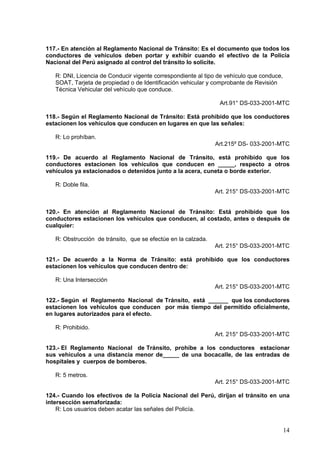 117.- En atención al Reglamento Nacional de Tránsito: Es el documento que todos los
conductores de vehículos deben portar y exhibir cuando el efectivo de la Policía
Nacional del Perú asignado al control del tránsito lo solicite.

   R: DNI, Licencia de Conducir vigente correspondiente al tipo de vehículo que conduce,
   SOAT, Tarjeta de propiedad o de Identificación vehicular y comprobante de Revisión
   Técnica Vehicular del vehículo que conduce.

                                                                Art.91° DS-033-2001-MTC

118.- Según el Reglamento Nacional de Tránsito: Está prohibido que los conductores
estacionen los vehículos que conducen en lugares en que las señales:

   R: Lo prohíban.
                                                               Art.215º DS- 033-2001-MTC

119.- De acuerdo al Reglamento Nacional de Tránsito, está prohibido que los
conductores estacionen los vehículos que conducen en _____, respecto a otros
vehículos ya estacionados o detenidos junto a la acera, cuneta o borde exterior.

   R: Doble fila.
                                                               Art. 215° DS-033-2001-MTC


120.- En atención al Reglamento Nacional de Tránsito: Está prohibido que los
conductores estacionen los vehículos que conducen, al costado, antes o después de
cualquier:

   R: Obstrucción de tránsito, que se efectúe en la calzada.
                                                               Art. 215° DS-033-2001-MTC

121.- De acuerdo a la Norma de Tránsito: está prohibido que los conductores
estacionen los vehículos que conducen dentro de:

   R: Una Intersección
                                                               Art. 215° DS-033-2001-MTC

122.- Según el Reglamento Nacional de Tránsito, está ______ que los conductores
estacionen los vehículos que conducen por más tiempo del permitido oficialmente,
en lugares autorizados para el efecto.

   R: Prohibido.
                                                               Art. 215° DS-033-2001-MTC

123.- El Reglamento Nacional de Tránsito, prohíbe a los conductores estacionar
sus vehículos a una distancia menor de_____ de una bocacalle, de las entradas de
hospitales y cuerpos de bomberos.

   R: 5 metros.
                                                               Art. 215° DS-033-2001-MTC

124.- Cuando los efectivos de la Policía Nacional del Perú, dirijan el tránsito en una
intersección semaforizada:
    R: Los usuarios deben acatar las señales del Policía.


                                                                                           14
 
