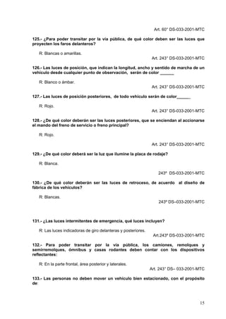 Art. 60° DS-033-2001-MTC

125.- ¿Para poder transitar por la vía pública, de qué color deben ser las luces que
proyecten los faros delanteros?

   R: Blancas o amarillas.
                                                                Art. 243° DS-033-2001-MTC

126.- Las luces de posición, que indican la longitud, ancho y sentido de marcha de un
vehículo desde cualquier punto de observación, serán de color ______

   R: Blanco o ámbar.
                                                                Art. 243° DS-033-2001-MTC

127.- Las luces de posición posteriores, de todo vehículo serán de color______

   R: Rojo.
                                                                Art. 243° DS-033-2001-MTC

128.- ¿De qué color deberán ser las luces posteriores, que se enciendan al accionarse
el mando del freno de servicio o freno principal?

   R: Rojo.

                                                                Art. 243° DS-033-2001-MTC

129.- ¿De qué color deberá ser la luz que ilumine la placa de rodaje?

   R: Blanca.

                                                                    243º DS-033-2001-MTC

130.- ¿De qué color deberán ser las luces de retroceso, de acuerdo al diseño de
fábrica de los vehículos?

   R: Blancas.
                                                                    243º DS–033-2001-MTC



131.- ¿Las luces intermitentes de emergencia, qué luces incluyen?

   R: Las luces indicadoras de giro delanteras y posteriores.
                                                                 Art.243º DS-033-2001-MTC

132.- Para poder transitar por la vía pública, los camiones, remolques y
semirremolques, ómnibus y casas rodantes deben contar con los dispositivos
reflectantes:

   R: En la parte frontal, área posterior y laterales.
                                                                Art. 243° DS– 033-2001-MTC

133.- Las personas no deben mover un vehículo bien estacionado, con el propósito
de:



                                                                                       15
 