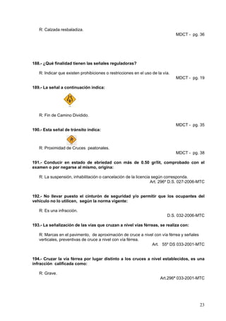 R: Calzada resbaladiza.
                                                                               MDCT - pg. 36




188.- ¿Qué finalidad tienen las señales reguladoras?

   R: Indicar que existen prohibiciones o restricciones en el uso de la vía.
                                                                               MDCT - pg. 19

189.- La señal a continuación indica:




   R: Fin de Camino Dividido.

                                                                               MDCT - pg. 35
190.- Esta señal de tránsito indica:



   R: Proximidad de Cruces peatonales.
                                                                               MDCT - pg. 38

191.- Conducir en estado de ebriedad con más de 0.50 gr/lit, comprobado con el
examen o por negarse al mismo, origina:

   R: La suspensión, inhabilitación o cancelación de la licencia según corresponda.
                                                                Art. 296º D.S. 027-2006-MTC


192.- No llevar puesto el cinturón de seguridad y/o permitir que los ocupantes del
vehículo no lo utilicen, según la norma vigente:

   R: Es una infracción.
                                                                          D.S. 032-2006-MTC

193.- La señalización de las vías que cruzan a nivel vías férreas, se realiza con:

   R: Marcas en el pavimento, de aproximación de cruce a nivel con vía férrea y señales
   verticales, preventivas de cruce a nivel con vía férrea.
                                                             Art. 55º DS 033-2001-MTC


194.- Cruzar la vía férrea por lugar distinto a los cruces a nivel establecidos, es una
infracción calificada como:

   R: Grave.
                                                                      Art.296ª 033-2001-MTC




                                                                                         23
 