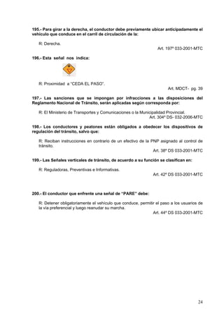 195.- Para girar a la derecha, el conductor debe previamente ubicar anticipadamente el
vehículo que conduce en el carril de circulación de la:

   R: Derecha.
                                                                  Art. 197º 033-2001-MTC

196.- Esta señal nos indica:




   R: Proximidad a “CEDA EL PASO”.
                                                                       Art. MDCT- pg. 39

197.- Las sanciones que se impongan por infracciones a las disposiciones del
Reglamento Nacional de Tránsito, serán aplicadas según corresponda por:

   R: El Ministerio de Transportes y Comunicaciones o la Municipalidad Provincial.
                                                             Art. 304º DS- 032-2006-MTC

198.- Los conductores y peatones están obligados a obedecer los dispositivos de
regulación del tránsito, salvo que:

   R: Reciban instrucciones en contrario de un efectivo de la PNP asignado al control de
   tránsito.
                                                               Art. 38º DS 033-2001-MTC

199.- Las Señales verticales de tránsito, de acuerdo a su función se clasifican en:

   R: Reguladoras, Preventivas e Informativas.
                                                               Art. 42º DS 033-2001-MTC



200.- El conductor que enfrente una señal de “PARE” debe:

   R: Detener obligatoriamente el vehículo que conduce, permitir el paso a los usuarios de
   la vía preferencial y luego reanudar su marcha.
                                                               Art. 44º DS 033-2001-MTC




                                                                                       24
 
