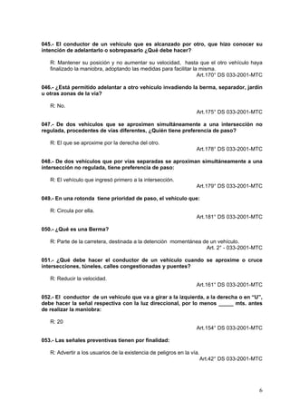045.- El conductor de un vehículo que es alcanzado por otro, que hizo conocer su
intención de adelantarlo o sobrepasarlo ¿Qué debe hacer?

   R: Mantener su posición y no aumentar su velocidad, hasta que el otro vehículo haya
   finalizado la maniobra, adoptando las medidas para facilitar la misma.
                                                                  Art.170° DS 033-2001-MTC

046.- ¿Está permitido adelantar a otro vehículo invadiendo la berma, separador, jardín
u otras zonas de la vía?

   R: No.
                                                                   Art.175° DS 033-2001-MTC

047.- De dos vehículos que se aproximen simultáneamente a una intersección no
regulada, procedentes de vías diferentes, ¿Quién tiene preferencia de paso?

   R: El que se aproxime por la derecha del otro.
                                                                   Art.178° DS 033-2001-MTC

048.- De dos vehículos que por vías separadas se aproximan simultáneamente a una
intersección no regulada, tiene preferencia de paso:

   R: El vehículo que ingresó primero a la intersección.
                                                                   Art.179° DS 033-2001-MTC

049.- En una rotonda tiene prioridad de paso, el vehículo que:

   R: Circula por ella.
                                                                   Art.181° DS 033-2001-MTC

050.- ¿Qué es una Berma?

   R: Parte de la carretera, destinada a la detención momentánea de un vehículo.
                                                                  Art. 2° - 033-2001-MTC

051.- ¿Qué debe hacer el conductor de un vehículo cuando se aproxime o cruce
intersecciones, túneles, calles congestionadas y puentes?

   R: Reducir la velocidad.
                                                                   Art.161° DS 033-2001-MTC

052.- El conductor de un vehículo que va a girar a la izquierda, a la derecha o en “U”,
debe hacer la señal respectiva con la luz direccional, por lo menos _____ mts. antes
de realizar la maniobra:

   R: 20
                                                                   Art.154° DS 033-2001-MTC

053.- Las señales preventivas tienen por finalidad:

   R: Advertir a los usuarios de la existencia de peligros en la vía.
                                                                        Art.42° DS 033-2001-MTC




                                                                                             6
 