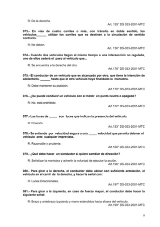 R: De la derecha.
                                                              Art. 135° DS 033-2001-MTC

073.- En vías de cuatro carriles o más, con tránsito en doble sentido, los
vehículos______ utilizar los carriles que se destinen a la circulación de sentido
contrario.

   R: No deben.
                                                              Art. 136° DS-033-2001-MTC

074.- Cuando dos vehículos llegan al mismo tiempo a una intersección no regulada,
uno de ellos cederá el paso al vehículo que...

   R: Se encuentra a la derecha del otro.
                                                              Art.178° DS-033-2001-MTC

075.- El conductor de un vehículo que es alcanzado por otro, que tiene la intención de
adelantarlo, ______ hasta que el otro vehículo haya finalizado la maniobra.

   R: Debe mantener su posición.
                                                              Art.170° DS-033-2001-MTC

076.- ¿Se puede conducir un vehículo con el motor en punto neutro o apagado?

   R: No, está prohibido
                                                              Art.132° DS-033-2001-MTC


077.- Las luces de _____ son luces que indican la presencia del vehículo.

   R: Posición.
                                                              Art.153° DS-033-2001-MTC

078.- Se entiende por velocidad segura a una _____ velocidad que permita detener el
vehículo ante cualquier imprevisto.

   R: Razonable y prudente.
                                                              Art.160° DS-033-2001-MTC

079.- ¿Qué debe hacer un conductor si quiere cambiar de dirección?

   R: Señalizar la maniobra y advertir la voluntad de ejecutar la acción.
                                                                  Art.196° DS-033-2001-MTC

080.- Para girar a la derecha, el conductor debe ubicar con suficiente antelación, el
vehículo en el carril de la derecha, y hacer la señal con:

   R: Luces Direccionales.
                                                              Art.197° DS-033-2001-MTC

081.- Para girar a la izquierda, en caso de fuerza mayor, el conductor debe hacer la
siguiente señal:

   R: Brazo y antebrazo izquierdo y mano extendidos hacia afuera del vehículo.
                                                              Art.199° DS-033-2001-MTC


                                                                                        9
 