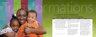 Transformations
…in parents with intellectual
and developmental disabilities
“

Sharmina has changed drastically

For Sharmina Ransome, it’s all about
the kids.

since she came to Bancroft. She’s
calmer and more proactive; she
seeks out information to make
sure her children’s needs are met.
– Staff member Virgia Lemon

Sharmina and children Anaje (left) and Jiyon.

6

”

“My children and my family are the
most important things in my life,”
says the mom with developmental
disabilities.
Still, Sharmina needed guidance to
help both herself and her young
son and daughter. She found it
at Bancroft’s unique parenting
program, at The Walker Center in
suburban Philadelphia.

Today, Sharmina is “more confident
and more vocal in advocating for
her kids,” says staff member Virgia
Lemon. She’s taking classes to get
her high-school diploma while
aggressively looking for a job.
She says she’s transformed, and is
learning to be a better mom.
“I’m making goals for myself,”
states Sharmina, who dreams of
being a nurse. “I’m striving for
where I want to go in life… I can’t
wait to be more successful.”

Transformations at the Walker Center

SHARMINA RANSOME: LEARNING TO HELP HERSELF AND HER CHILDREN

7

 