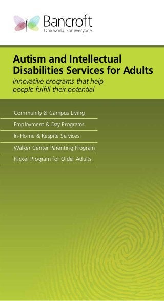 Autism and Intellectual
Disabilities Services for Adults
Innovative programs that help
people fulfill their potential
Community & Campus Living
Employment & Day Programs
In-Home & Respite Services
Walker Center Parenting Program
Flicker Program for Older Adults

 