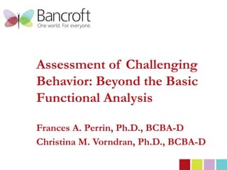 Assessment of Challenging
          Behavior: Beyond the Basic
          Functional Analysis

          Frances A. Perrin, Ph.D., BCBA-D
          Christina M. Vorndran, Ph.D., BCBA-D
© 2012 | Bancroft All rights reserved.
 