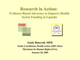 Research in Action:  Evidence-Based Advocacy to Improve Health Sector Funding in Uganda Emily Bancroft, MPH Senior Coordinator, Health Action AIDS Africa Physicians for Human Rights (USA) January 28, 2009 