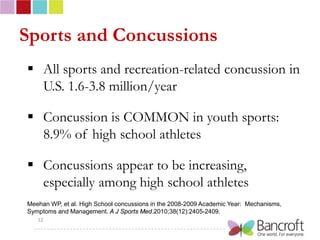 Sports and Concussions
 All sports and recreation-related concussion in
  U.S. 1.6-3.8 million/year

 Concussion is COMMON in youth sports:
  8.9% of high school athletes

 Concussions appear to be increasing,
  especially among high school athletes
Meehan WP, et al. High School concussions in the 2008-2009 Academic Year: Mechanisms,
Symptoms and Management. A J Sports Med.2010;38(12):2405-2409.
   12
 