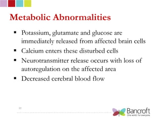 Metabolic Abnormalities
 Potassium, glutamate and glucose are
  immediately released from affected brain cells
 Calcium enters these disturbed cells
 Neurotransmitter release occurs with loss of
  autoregulation on the affected area
 Decreased cerebral blood flow



  22
 