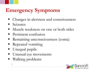 Emergency Symptoms
    Changes in alertness and consciousness
    Seizures
    Muscle weakness on one or both sides
    Persistent confusion
    Remaining unconsciousness (coma)
    Repeated vomiting
    Unequal pupils
    Unusual eye movements
    Walking problems
    25
 