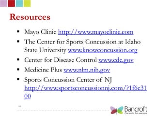 Resources
  Mayo Clinic http://www.mayoclinic.com
  The Center for Sports Concussion at Idaho
   State University www.knowconcussion.org
  Center for Disease Control www.cdc.gov
  Medicine Plus www.nlm.nih.gov
  Sports Concussion Center of NJ
   http://www.sportsconcussionnj.com/?1f6c31
   00
 46
 