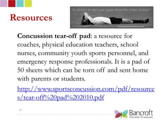 Resources
 Concussion tear-off pad: a resource for
 coaches, physical education teachers, school
 nurses, community youth sports personnel, and
 emergency response professionals. It is a pad of
 50 sheets which can be torn off and sent home
 with parents or students.
 http://www.sportsconcussion.com/pdf/resource
 s/tear-off%20pad%202010.pdf
 47
 