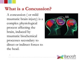 What is a Concussion?
A concussion ( or mild
traumatic brain injury) is a
complex physiological
process affecting the
brain, induced by
traumatic biochemical
processes secondary to
direct or indirect forces to
the head.
  5
 