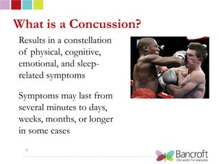 What is a Concussion?
Results in a constellation
of physical, cognitive,
emotional, and sleep-
related symptoms

Symptoms may last from
several minutes to days,
weeks, months, or longer
in some cases
  8
 