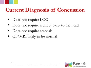 Current Diagnosis of Concussion
       Does not require LOC
       Does not require a direct blow to the head
       Does not require amnesia
       CT/MRI likely to be normal




    9
 
