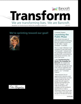 We are transforming lives. We are Bancroft.
     Newsletter for Transforming Our World | The Campaign for Bancroft		                           Fall 2012



After a long race…
We’re sprinting toward our goal!                                               Campaign Progress
                                                                               Launching the
                    And we’re beginning to see the transformation.
                                                                               Public Phase
                    It’s so exciting to see all the fabulous changes already   After almost two years of
                    taking place across Bancroft, thanks to your support       behind-the-scenes fundraising,
                    of the Transforming Our World campaign.                    Bancroft publicly announced
                                                                               our $6 million “capital
                    An incredible, rebuilt campus at Mullica Hill.             campaign” in October.
                    More SmartBoards and iPads, which are helping our          This is a major milestone in our
                    students learn.                                            campaign to raise vital funds!
Toni Pergolin 	                                                                “Going public” indicates both
President & CEO	    Communication tools and assistive devices that truly       the campaign’s initial success,
Bancroft            open up the world to those we support.                     and Bancroft’s commitment to
                                                                               every person we serve, now
We can already see the finish line for the campaign – and the many
                                                                               and in the future.
other critical improvements it will bring. But we need everyone’s help
to get there!                                                                  Called Transforming Our
                                                                               World | The Campaign for
Our goal is to raise $6 million by June 30, and we’re 68% of the way!          Bancroft, the initiative has
Please help us in this final sprint to the finish line, by making a gift       already reached 68% of its
today at www.bancroft.org or in the enclosed envelope.                         overall goal, through Bancroft’s
                                                                               inner circle of supporters and
Reaching this goal will enable us to transform more lives in more ways         our very dedicated campaign
– by providing more life-altering technology, more state-of-the-               leaders – our “Campaign
art facilities, and a host of other improvements that are not funded           Cabinet.”
through any other means.                                                       “Now everyone has an
                                                                               opportunity to become a part
On behalf of all those we support and their families, I thank you              of the transformation to create
for your involvement and for contributing to so many wonderful                 a better world for all of the
transformations at Bancroft. And if you haven’t already, please give now       people Bancroft supports,”
to propel us to our goal!                                                      said Bancroft President and
                                                                               CEO Toni Pergolin. “I am
                                                                               really excited about this
                                                                               campaign and the wonderful
                                                                               opportunities to make a
                                                                               tremendous impact on the lives
PS: All campaign supporters will be recognized on our Donor Wall,              of the children and adults who
pictured inside!                                                               are part of the Bancroft family.”

                                                                                                      continued
 