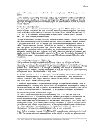systems. This practice led some people to doubt that the employees would effectively use the new
system.
Another challenge was meeting SBI's unique product requirements that would require the bank to
make extensive modifications to a new core banking system. The products include gold deposits
(by weight), savings accounts with overdraft privileges, and an extraordinary number of passbook
savings accounts.
Vendor Consortium Selection
Recognizing the need for large-scale centralized systems expertise, SBI sought proposals from a
number of vendor consortiums that were headed by the leading systems integrators. From these
proposals, the bank narrowed down the potential solutions to vendor consortiums led by IBM and
TCS. The TCS group included Hewlett-Packard, Australia-based Financial Network Services
(FNS), and China Systems (for trade finance).
Although SBI favored the real-time processing architecture of FNS's BaNCS system over that of the
IBM consortium's memo post/batch update architecture, the bank had several concerns about the
TCS consortium proposal. They included the small size and relatively weak financial strength of
FNS (TCS would eventually purchase FNS in 2005) and the ability of the UNIX-based system to
meet the scalability requirements of the bank. Therefore, it was agreed that TCS would be
responsible for the required systems modifications and ongoing software maintenance for SBI.
Additionally, scalability tests were performed at HP's lab in Germany to verify that the system was
capable of meeting the bank's scalability requirements. These tests demonstrated the capability of
TCS BaNCS to support the processing requirements of 75 million accounts and 19 million daily
transactions.
Tata Consultancy Services and TCS BaNCs
Tata Consultancy Services, headquartered in Mumbai, India, is one of the world's largest
technology companies with particular expertise in systems integration and business process
outsourcing. The company has more than 130,000 employees located in 42 countries and achieved
revenues of $5.7 billion in fiscal 2008. Although TCS has long been a leader in core systems
integration services for banks, after it purchased FNS in 2005, the company also became a leading
global provider of core banking software for large banks.
The BaNCS system is based on service-oriented architecture (SOA) and is platform and database
independent. In addition to SBI, TCS BaNCS clients include the Bank of China (installation in
process), China Trust, Bank Negara Indonesia, India's Bank Maharashtra , National Commercial
Bank (Saudi Arabia), and Koram Bank (Korea).
TCS has also expanded its US footprint with the opening of its largest resource delivery center in
North America (near Cincinnati, Ohio) that can house 20,000 personnel. The company is seeking to
license and implement the BaNCS system in North America and recently completed a major part of
an effort to ensure that the BaNCS system meets US regulatory and compliance requirements.
Initial SBI Core Systems Modernization Project
The contract for the initial project was completed in May 2002; 3,300 branches were to be
converted by mid-2007. TCS immediately began a six-month gap analysis effort to determine the
required software changes to the BaNCS system. The changes included installing required
interfaces with more than 50 other systems as well as making enhancements to support the bank's
product requirements. These product requirements were separated by customer segment to allow
the vendor and bank to begin conversions before all the needed modifications were implemented.
They placed a priority on the needed changes that would allow branches with high-net-worth
individuals and then corporate accounts to be converted as soon as possible.
Before the first conversion in August 2003, TCS and HP created the data processing environment
for SBI. The primary data center was established on the outskirts of Mumbai and a backup center


© 2002 - 2009 The Tower Group, Inc. May not be reproduced by any means without express permission. All rights reserved.
                                                                                                                          4
 
