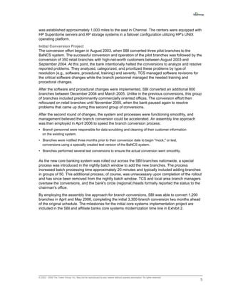 was established approximately 1,000 miles to the east in Chennai. The centers were equipped with
HP Superdome servers and XP storage systems in a failover configuration utilizing HP's UNIX
operating platform.
Initial Conversion Project
The conversion effort began in August 2003, when SBI converted three pilot branches to the
BaNCS system. The successful conversion and operation of the pilot branches was followed by the
conversion of 350 retail branches with high-net-worth customers between August 2003 and
September 2004. At this point, the bank intentionally halted the conversions to analyze and resolve
reported problems. They analyzed, categorized, and prioritized these problems by type of
resolution (e.g., software, procedural, training) and severity. TCS managed software revisions for
the critical software changes while the branch personnel managed the needed training and
procedural changes.
After the software and procedural changes were implemented, SBI converted an additional 800
branches between December 2004 and March 2005. Unlike in the previous conversions, this group
of branches included predominantly commercially oriented offices. The conversion effort then
refocused on retail branches until November 2005, when the bank paused again to resolve
problems that came up during this second group of conversions.
After the second round of changes, the system and processes were functioning smoothly, and
management believed the branch conversion could be accelerated. An assembly line approach
was then employed in April 2006 to speed the branch conversion process:
• Branch personnel were responsible for data scrubbing and cleaning of their customer information
  on the existing system.
• Branches were notified three months prior to their conversion date to begin "mock," or test,
  conversions using a specially created test version of the BaNCS system.
• Branches performed several test conversions to ensure the actual conversion went smoothly.


As the new core banking system was rolled out across the SBI branches nationwide, a special
process was introduced in the nightly batch window to add the new branches. The process
increased batch processing time approximately 20 minutes and typically included adding branches
in groups of 50. This additional process, of course, was unnecessary upon completion of the rollout
and has since been removed from the nightly batch window. TCS and local area branch managers
oversaw the conversions, and the bank's circle (regional) heads formally reported the status to the
chairman's office.
By employing the assembly line approach for branch conversions, SBI was able to convert 1,200
branches in April and May 2006, completing the initial 3,300-branch conversion two months ahead
of the original schedule. The milestones for the initial core systems implementation project are
included in the SBI and affiliate banks core systems modernization time line in Exhibit 2.




© 2002 - 2009 The Tower Group, Inc. May not be reproduced by any means without express permission. All rights reserved.
                                                                                                                          5
 