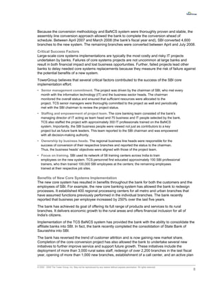 Because the conversion methodology and BaNCS system were thoroughly proven and stable, the
assembly line conversion approach allowed the bank to complete the conversion ahead of
schedule. Between April 2007 and March 2008 (the bank's fiscal year end), SBI converted 4,600
branches to the new system. The remaining branches were converted between April and July 2008.
Critical Success Factors
Large-scale core systems implementations are typically the most costly and risky IT projects
undertaken by banks. Failures of core systems projects are not uncommon at large banks and
result in both financial impact and lost business opportunities. Further, failed projects lead other
banks to delay needed core systems replacements because they measure the risk of failure against
the potential benefits of a new system.
TowerGroup believes that several critical factors contributed to the success of the SBI core
implementation effort:
• Senior management commitment. The project was driven by the chairman of SBI, who met every
  month with the information technology (IT) and the business sector heads. The chairman
  monitored the overall status and ensured that sufficient resources were allocated to the
  project. TCS senior managers were thoroughly committed to the project as well and periodically
  met with the SBI chairman to review the project status.
• Staffing and empowerment of project team. The core banking team consisted of the bank's
  managing director of IT acting as team head and 75 business and IT people selected by the bank.
  TCS also staffed the project with approximately 300 IT professionals trained on the BaNCS
  system. Importantly, the SBI business people were viewed not just as contributors to a key
  project but as future bank leaders. This team reported to the SBI chairman and was empowered
  with all decision-making authority.
• Ownership by business heads. The regional business line heads were responsible for the
  success of conversion of their respective branches and reported the status to the chairman.
  Thus, the business heads' objectives were aligned with those of the project team.
• Focus on training. SBI used its network of 58 training centers across India to train
  employees on the new system. TCS personnel first educated approximately 100 SBI professional
  trainers, who then trained 100,000 SBI employees at the centers; the remaining employees
  trained at their respective job sites.


Benefits of New Core Systems Implementation
The new core system has resulted in benefits throughout the bank for both the customers and the
employees of SBI. For example, the new core banking system has allowed the bank to redesign
processes. It established 400 regional processing centers for all metro and urban branches that
have assumed functions previously performed in the individual branches. The bank recently
reported that business per employee increased by 250% over the last five years.
The bank has achieved its goal of offering its full range of products and services to its rural
branches. It delivers economic growth to the rural areas and offers financial inclusion for all of
India's citizens.
Implementation of the TCS BaNCS system has provided the bank with the ability to consolidate the
affiliate banks into SBI. In fact, the bank recently completed the consolidation of State Bank of
Saurashtra into SBI.
The bank has reversed the trend of customer attrition and is now gaining new market share.
Completion of the core conversion project has also allowed the bank to undertake several new
initiatives to further improve service and support future growth. These initiatives include the
deployment of more than 3,000 rural sales staff, redesign of over 2,200 branches in the last fiscal
year, opening of more than 1,000 new branches, establishment of a call center, and an active plan


© 2002 - 2009 The Tower Group, Inc. May not be reproduced by any means without express permission. All rights reserved.
                                                                                                                          8
 