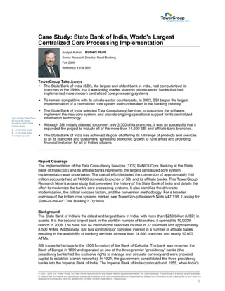 Case Study: State Bank of India, World's Largest
Centralized Core Processing Implementation
                       Analyst Author:        Robert Hunt
                       Senior Research Director, Retail Banking
                       Feb 2009
                       Reference # V58:06R



TowerGroup Take-Aways
• The State Bank of India (SBI), the largest and oldest bank in India, had computerized its
  branches in the 1990s, but it was losing market share to private-sector banks that had
  implemented more modern centralized core processing systems.
• To remain competitive with its private-sector counterparts, in 2002, SBI began the largest
  implementation of a centralized core system ever undertaken in the banking industry.
• The State Bank of India selected Tata Consultancy Services to customize the software,
  implement the new core system, and provide ongoing operational support for its centralized
  information technology.
• Although SBI initially planned to convert only 3,300 of its branches, it was so successful that it
  expanded the project to include all of the more than 14,600 SBI and affiliate bank branches.
• The State Bank of India has achieved its goal of offering its full range of products and services
  to all its branches and customers, spreading economic growth to rural areas and providing
  financial inclusion for all of India's citizens.




Report Coverage
The implementation of the Tata Consultancy Services (TCS) BaNCS Core Banking at the State
Bank of India (SBI) and its affiliate banks represents the largest centralized core system
implementaion ever undertaken. The overall effort included the conversion of approximately 140
million accounts held at 14,600 domestic branches of SBI and its affiliate banks. This TowerGroup
Research Note is a case study that overviews the history of the State Bank of India and details the
effort to modernize the bank's core processing systems. It also identifies the drivers to
modernization, the critical success factors, and the conversion methodology. For a broader
overview of the Indian core systems market, see TowerGroup Research Note V47:13R, Looking for
State-of-the-Art Core Banking? Try India.

Background
The State Bank of India is the oldest and largest bank in India, with more than $250 billion (USD) in
assets. It is the second-largest bank in the world in number of branches; it opened its 10,000th
branch in 2008. The bank has 84 international branches located in 32 countries and approximately
8,500 ATMs. Additionally, SBI has controlling or complete interest in a number of affiliate banks,
resulting in the availability of banking services at more than 14,600 branches and nearly 10,000
ATMs.
SBI traces its heritage to the 1806 formation of the Bank of Calcutta. The bank was renamed the
Bank of Bengal in 1809 and operated as one of the three premier "presidency" banks (the
presidency banks had the exclusive rights to manage and circulate currency and were provided
capital to establish branch networks). In 1921, the government consolidated the three presidency
banks into the Imperial Bank of India. The Imperial Bank of India continued until 1955, when India's

© 2002 - 2009 The Tower Group, Inc. May not be reproduced by any means without express permission. All rights reserved. TowerGroup is a wholly owned subsidiary
of MasterCard Worldwide and operates as a separate business entity with complete editorial independence. MasterCard Worldwide is not responsible for and does not
necessarily endorse any opinions, statements, or other content presented by TowerGroup.
                                                                                                                                                              1
 