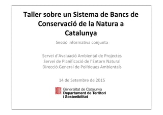 Taller sobre un Sistema de Bancs de 
Conservació de la Natura a 
Catalunya
Sessió informativa conjunta
Servei d’Avaluació Ambiental de Projectes
Servei de Planificació de l’Entorn Natural
Direcció General de Polítiques Ambientals
14 de Setembre de 2015
 