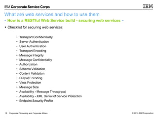 © 2016 IBM CorporationCorporate Citizenship and Corporate Affairs
What are web services and how to use them
- How is a RESTful Web Service build - securing web services -
 Checklist for securing web services:
• Transport Confidentiality
• Server Authentication
• User Authentication
• Transport Encoding
• Message Integrity
• Message Confidentiality
• Authorization
• Schema Validation
• Content Validation
• Output Encoding
• Virus Protection
• Message Size
• Availability - Message Throughput
• Availability - XML Denial of Service Protection
• Endpoint Security Profile
15
 