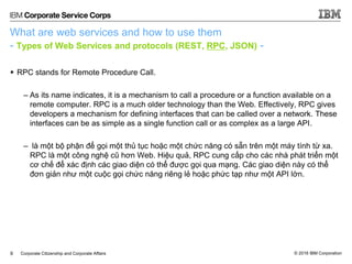 © 2016 IBM CorporationCorporate Citizenship and Corporate Affairs
What are web services and how to use them
- Types of Web Services and protocols (REST, RPC, JSON) -
 RPC stands for Remote Procedure Call.
– As its name indicates, it is a mechanism to call a procedure or a function available on a
remote computer. RPC is a much older technology than the Web. Effectively, RPC gives
developers a mechanism for defining interfaces that can be called over a network. These
interfaces can be as simple as a single function call or as complex as a large API.
– là một bộ phận để gọi một thủ tục hoặc một chức năng có sẵn trên một máy tính từ xa.
RPC là một công nghệ cũ hơn Web. Hiệu quả, RPC cung cấp cho các nhà phát triển một
cơ chế để xác định các giao diện có thể được gọi qua mạng. Các giao diện này có thể
đơn giản như một cuộc gọi chức năng riêng lẻ hoặc phức tạp như một API lớn.
9
 
