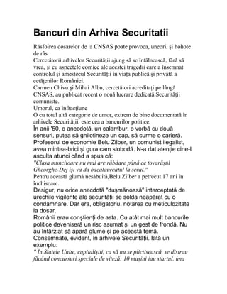 Bancuri din Arhiva Securitatii
Răsfoirea dosarelor de la CNSAS poate provoca, uneori, şi hohote
de râs.
Cercetătorii arhivelor Securităţii ajung să se întâlnească, fără să
vrea, şi cu aspectele comice ale acestei tragedii care a însemnat
controlul şi amestecul Securităţii în viaţa publică şi privată a
cetăţenilor României.
Carmen Chivu şi Mihai Albu, cercetători acreditaţi pe lângă
CNSAS, au publicat recent o nouă lucrare dedicată Securităţii
comuniste.
Umorul, ca infracţiune
O cu totul altă categorie de umor, extrem de bine documentată în
arhivele Securităţii, este cea a bancurilor politice.
În anii '50, o anecdotă, un calambur, o vorbă cu două
sensuri, putea să ghilotineze un cap, să curme o carieră.
Profesorul de economie Belu Zilber, un comunist ilegalist,
avea mintea-brici şi gura cam slobodă. N-a dat atenţie cine-l
asculta atunci când a spus că:
"Clasa muncitoare nu mai are răbdare până ce tovarăşul
Gheorghe-Dej îşi va da bacalaureatul la seral."
Pentru această glumă nesăbuită,Belu Zilber a petrecut 17 ani în
închisoare.
Desigur, nu orice anecdotă "duşmănoasă" interceptată de
urechile vigilente ale securităţii se solda neapărat cu o
condamnare. Dar era, obligatoriu, notarea cu meticulozitate
la dosar.
Românii erau conştienţi de asta. Cu atât mai mult bancurile
politice deveniseră un risc asumat şi un gest de frondă. Nu
au întârziat să apară glume şi pe această temă.
Consemnate, evident, în arhivele Securităţii. Iată un
exemplu:
" În Statele Unite, capitaliştii, ca să nu se plictisească, se distrau
făcând concursuri speciale de viteză: 10 maşini iau startul, una
 