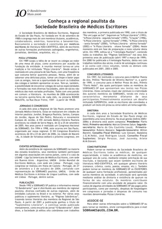 10O Bandeirante
Maio 2006
Conheça a regional paulista da
Sociedade Brasileira de Médicos Escritores
A Sociedade Brasileira de Médicos Escritores, Regional
do Estado de São Paulo, foi fundada em 16 de setembro de
1988 e congrega mais de cem membros titulares, acadêmicos,
colaboradores, eméritos, honorários e beneméritos.
Basicamente a sociedade é constituída por médicos
escritores de literatura NÃO-CIENTÍFICA, além de escritores
de outras formações profissionais (advogados, engenheiros,
jornalistas, dentistas, arquitetos, etc..).
PIZZA LITERÁRIA
Em 1989 surgiu a idéia de se reunir os colegas ao redor
de uma mesa de pizza, como acontecera por ocasião da
fundação da entidade. A reunião mensal tornou-se uma
tradição e foi intitulada “Pizza Literária”. Desde então é
realizada em uma pizzaria de São Paulo, com uma freqüência
que costuma beirar quarenta pessoas. Nesta, além de se
saborear uma deliciosa pizza, tomar um chope e bater papo
com os amigos, tem-se a oportunidade de ouvir os trabalhos
dos colegas e também apresentar os seus. Tem-se, também,
a possibilidade de encontrar colegas de outras especialidades
e formados nas mais diversas faculdades, além de sócios não
médicos das mais variadas profissões. Todos com uma paixão
em comum: a literatura. As reuniões de 2006 acontecerão
na terceira quinta-feira de cada mês, na pizzaria BONDE
PAULISTA, na Rua Oscar Freire, 1597 – à partir de 19h30.
JORNADAS E CONGRESSOS
A cada dois anos a Regional de São Paulo promove uma
Jornada Médico-literária. Estas se realizaram em cidades do
interior paulista: Jundiaí, Bragança Paulista, Santos, Campos
do Jordão, Águas de São Pedro, Botucatu e novamente
Campos de Jordão. A VIII Jornada Médico-literária Paulista
aconteceu na cidade de Serra Negra, de 22 a 25 de setembro
de 2005. Nos anos pares é realizado um Congresso Nacional
da SOBRAMES. Em 1994 e 1998, este ocorreu em São Paulo,
organizado por nossa regional. O XXI Congresso Brasileiro
aconteceu de 20 a 23 de abril de 2006, na cidade de Maceió
– AL. A cidade de fortaleza sediará o próximo congresso, em
2008.
EVENTOS INTERNACIONAIS
Além da existência de regionais da SOBRAMES na maioria
dos estados brasileiros, seus membros também participam
em algumas associações em outros países, como é o caso da
LISAME - Liga Sul Americana de Médicos Escritores, com sede
em Buenos Aires – Argentina; UMEM – União Mundial de
Escritores Médicos, com sede em Lisboa – Portugal, cujo
congresso se realizou em Viana de Castelo - Portugal, de 27
de setembro a 3 de outubro de 2004, contando com
representação da SOBRAMES paulista; UMEAL – União de
Médicos Escritores e Artistas de Língua Lusófona, com sede
em Lisboa – Portugal, dentre outras.
PUBLICAÇÕES
Desde 1992 a SOBRAMES-SP publica o informativo mensal
“O Bandeirante” que é distribuído aos membros da regional
paulista, diversos confrades de outras regionais, além de
entidades culturais no Brasil e no exterior. Por vários anos
publicou o suplemento literário, as “Páginas Sobrâmicas”,
trazendo textos literários dos membros da Regional de São
Paulo. À partir de 2001 a publicação ganhou o título de
“Suplemento Literário”, e continua sendo publicado
mensalmente, como encarte do jornal “O Bandeirante”. Além
disso, a Sociedade já editou oito coletâneas com trabalhos
dos membros, a primeira publicada em 1990, com o título de
“Por um Lugar ao Sol”. Seguiram-se “A Pizza Literária” (1993),
“A Pizza Literária - segunda fornada” (1995), “Criação” (1996),
“A Pizza Literária - quinta fornada” (1998), “A Pizza Literária
- sexta fornada” (2000), “A Pizza Literária – sétima fornada”
(2002) e “A Pizza Literária – oitava fornada” (2004). Neste
momento está em fase de preparação o nono volume desta
série. Em 1999, editou-se a “I Antologia Paulista”, contendo
todos os trabalhos das “Páginas Sobrâmicas” nos seus dois
primeiros anos de publicação (abril 1997 a março de 1999).
Em 2000 foi publicada a II Antologia Paulista, desta vez com
trabalhos inéditos dos sócios. A série de antologias continuou
e já conta com cinco volumes, tendo os demais sido
publicados em 2001, 2003 e 2005.
CONCURSOS LITERÁRIOS
Em 1997, foi instituído o concurso para A Melhor Poesia
do Ano, Prêmio “Bernardo de Oliveira Martins” e, a partir
de 1999, o concurso para A Melhor Prosa do Ano, Prêmio
“Flerts Nebó”, dos quais participam todos os membros da
SOBRAMES-SP que apresentam seu textos nas Pizzas
Literárias. Estes certames visam dar estímulo à criatividade
dos autores membros da SOBRAMES, tendo em vista a
característica meramente diletante de seus
participantes.Trimestralmente acontece um desafio
intitulado SUPERPIZZA, onde os escritores são convidados a
produzir um texto em prosa ou verso sobre um tema sugerido.
DIRETORIA
A cada dois anos a Sociedade Brasileira de Médicos
Escritores, regional do Estado de São Paulo elege em
assembléia uma nova diretoria. Na atual gestão (biênio 2005/
2006) a diretoria está assim composta: Presidente: Flerts
Nebó; Primeiro-secretário: Marcos Gimenes Salun; Segundo-
secretário: Maria do Céu Coutinho Louzã; Primeiro-
tesoureiro: Rubens Massaro; Segundo-tesoureiro: Milton
Maretti; Conselho Fiscal Efetivos: Luiz Giovani, Madalena
J.G.M.Nebó, José Rodrigues Louzã; Conselho Fiscal
Suplentes: Sérgio Perazzo, José Jucovsky, Arlete
M.M.Giovani.
COMO PARTICIPAR
Podem tornar-se membros da Sociedade Brasileira de
Médicos Escritores todos os médicos, de qualquer
especialidade, e todos os acadêmicos de medicina, em
qualquer ano do curso, mediante simples solicitação de sua
inscrição, e bastando que sejam também escritores de
literatura NÃO-CIENTÍFICA, em qualquer gênero literário
(romance, crônica, conto, poesia, ensaios, etc.). Também
podem tornar-se membros da SOBRAMES-SP os ESCRITORES
de qualquer outra formação profissional, apresentados por
outros membros da sociedade. A solicitação será aprovada
mediante análise da diretoria e existência de quorum na
forma de seu estatuto. Os membros contribuem
financeiramente com uma anuidade de pequeno valor. Os
custos de algumas atividades da SOBRAMES-SP são pagos pelos
participantes, como por exemplo, despesas de hospedagem
em congressos e jornadas e despesas de consumo nas
reuniões denominadas Pizzas Literárias.
ASSOCIE-SE
Para obter outras informações sobre a SOBRAMES-SP ou
para tornar-se membro, envie correspondência para e-mail
SOBRAMES@UOL.COM.BR.
 