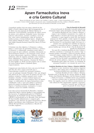 Apsen Farmacêutica inova
e cria Centro Cultural
Dentro da filosofia de que cultivar arte também é cultivar saúde, a Apsen Farmacêutica acaba
de fundar o Centro Cultural Apsen, em parceria com a Academia Brasileira de Arte, Cultura e História (ABACH),
que funcionará na Casa da Fazenda do Morumbi, em São Paulo.
12 O Bandeirante
Maio 2006
A população ganhou mais um espaço cultural em São
Paulo, o Centro Cultural Apsen, que foi inaugurada em 1º
de Abril, com uma exposição de Aldemir Martins (in
memorian). Local destinado à promoção da cultura através
da música, artes plásticas, fotografia, teatro, literatura,
palestras educacionais, reuniões científicas, cursos de
arte, entre outras manifestações, além de incentivar
médicos artistas, o Centro Cultural Apsen - dirigido pela
artista plástica Martha W. Farias - é parte de um projeto
mais amplo chamado Instituto Cultural Dr. Mario e D. Irene
Spallicci.
O Instituto tem dois objetivos: 1) Promover a cultura,
defesa e conservação do patrimônio histórico e artístico;
2) Promover o voluntariado, assistência social, defesa e
preservação do meio ambiente, atividades relacionadas ao
desenvolvimento humano e sua integração social, através
de meios educacionais, esportivos, culturais, artísticos e
ambientais, além de organizar atividades como seminários,
feiras, administrar e conferir bolsas de estudos, entre
outras atividades. Desta maneira, o Instituto Dr. Mario e
D. Irene Spallicci se divide em dois projetos com os nomes
de Centro Cultural Apsen e Cidadania Apsen,
respectivamente.
Composto por uma Galeria de Artes com cerca de 90 m2;
pela Oca das Artes, espaço reservado para a
comercialização exclusiva de artesanato brasileiro;
e por um quiosque chamado Pintando o Sete, que abrigará
uma oficina de artes, com cursos de pintura em tela e em
madeira, cerâmica, trabalhos manuais (tricô, crochê,
bordado) e desenho, o Centro Cultural Apsen terá
atividade constante, em meio à natureza local. Ao mesmo
tempo, os colaboradores da Apsen Farmacêutica estão
trabalhando a todo o vapor para definir os primeiros
pontos de atuação do programa Cidadania Apsen. O
objetivo é beneficiar pessoas, instituições e o meio
ambiente, através do trabalho voluntário.
Com sede na Casa da Fazenda do Morumbi, o Instituto
Cultural Dr. Mario e D.Irene Spallicci é uma entidade sem
fins lucrativos. É regulamentado pela Lei 9.790/99 da
Organização da Sociedade Civil de Interesse Público
(OSCIP) e está localizado na Av. Morumbi, 5594, São Paulo/
SP. Seu Conselho Administrativo é composto pelo
presidente e por diretores da Apsen Farmacêutica: Renato
Spallicci (presidente); João Schlickmann Neto e João
Alfredo Perroud Silveira (conselheiros) e Ricardo de
Carvalho (suplente).
Casa da FCasa da FCasa da FCasa da FCasa da Fazenda do Morumbiazenda do Morumbiazenda do Morumbiazenda do Morumbiazenda do Morumbi
A Casa da Fazenda do Morumbi é um pólo cultural com
restaurante ímpar numa metrópole como São Paulo. Sede
da Academia Brasileira de Arte, Cultura e História, o
espaço é um verdadeiro monumento vivo, repleto de
muita história e encantos que levam seus visitantes ao
deslumbre e a uma viagem ao século XIX. Sua história
começou em 1813, quando o então regente do império
Padre Antonio Feijó construiu a Casa no terreno doado
por Dom João VI a um fazendeiro inglês. De lá pra cá, o
visitante tem o privilégio de caminhar na natureza,
conhecer a construção de perto e imaginar a vida das
poucas famílias que viveram ali até o fim da década de 70,
quando foi abandonada.
Nos anos 90, a Academia Brasileira de Arte, Cultura e
História coordenou a restauração do casarão e hoje os
visitantes podem contemplar a beleza de paredes densas,
materiais antigos, artigos históricos, além da decoração
clássica influenciada pelos costumes ingleses. Aos
visitantes da Casa há ainda a possibilidade de conhecer
talentos de artistas plásticos, expostos em obras de arte
distribuídas pelos salões do casarão, na variedade do
artesanato brasileiro e no encanto do acervo fixo.
Academia Brasileira de Arte, Cultura e História (ABACH)Academia Brasileira de Arte, Cultura e História (ABACH)Academia Brasileira de Arte, Cultura e História (ABACH)Academia Brasileira de Arte, Cultura e História (ABACH)Academia Brasileira de Arte, Cultura e História (ABACH)
Promover a arte, incentivar novos talentos, organizar
exposições e abrir espaço para a divulgação da cultura e
da história brasileira são os princípios da ABACH -
Academia Brasileira de Arte, Cultura e História.
Fundada entre as décadas de 50 e 60 por Afrânio de Mello
Franco, José Honório Rodrigues, Luiz da Câmara Cascudo
e Dante de Laytano, a entidade iniciou suas atividades
com foco exclusivo para os interesses da História da
Pátria. Em seguida, atuou em célebres acontecimentos na
vida cultural do País organizando coquetéis, exposições,
concertos e passeios que revelam um
pouco do passado de nossa Nação.
Serviço:Serviço:Serviço:Serviço:Serviço:
NomeNomeNomeNomeNome: Centro Cultural Apsen
DirDirDirDirDireçãoeçãoeçãoeçãoeção: Martha W. Farias - artista plástica
LocalizaçãoLocalizaçãoLocalizaçãoLocalizaçãoLocalização: Casa da Fazenda do Morumbi -
Av. Morumbi, 5594, São Paulo/SP
Exposição atualExposição atualExposição atualExposição atualExposição atual: Mostra Artística de Médicos Escritores -
Flerts Nebó (telas) Médicos Escritores (livros e textos)
PPPPPeríodo da eeríodo da eeríodo da eeríodo da eeríodo da exposiçãoxposiçãoxposiçãoxposiçãoxposição: De 25 de maio a 10 de junho
Horário de funcionamentoHorário de funcionamentoHorário de funcionamentoHorário de funcionamentoHorário de funcionamento do Centro Cultural Apsen:
De terça-feira a domingo, das 12h00 às 22h00
EstacionamentoEstacionamentoEstacionamentoEstacionamentoEstacionamento com manobrista na Casa (R$ 9,00)
Fechado às segundas-feiras
 