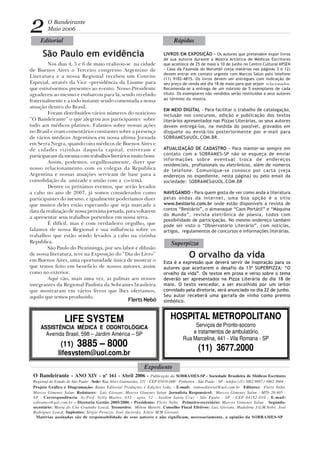O Bandeirante - ANO XIV - nº 161 - Abril 2006 - Publicação da SOBRAMES-SP - Sociedade Brasileira de Médicos Escritores
Regional do Estado de São Paulo - Sede: Rua Alves Guimarães, 251 - CEP 05410-000 - Pinheiros - São Paulo - SP - telefax (11) 3062.9887 / 3062-3604 -
Projeto Gráfico e Diagramação: Rumo Editorial Produções e Edições Ltda. - E-mail: rumoeditorial@uol.com.br Editores: Flerts Nebó,
Marcos Gimenes Salun. Redatores: Luiz Giovani, Marcos Gimenes Salun. Jornalista Responsável: Marcos Gimenes Salun - MTb 20.405 -
SP - Correspondência: Av.Prof. Sylla Mattos, 652 - apto. 12 - Jardim Santa Cruz - São Paulo - SP - CEP 04182-010 - E-mail:
sobrames@uol.com.br - Diretoria Gestão 2005/2006 - Presidente: Flerts Nebó. Primeiro-secretário: Marcos Gimenes Salun Segundo-
secretário: Maria do Céu Coutinho Louzã. Tesoureiro: Milton Maretti. Conselho Fiscal Efetivos: Luiz Giovani, Madalena J.G.M.Nebó, José
Rodrigues Louzã. Suplentes: Sérgio Perazzo, José Jucovsky, Arlete M.M.Giovani.
Matérias assinadas são de responsabilidade de seus autores e não significam, necessariamente, a opinião da SOBRAMES-SP
O Bandeirante
Maio 2006
São Paulo em evidência
HOSPITAL METROPOLITANO
Serviços de Pronto-socorro
e tratamentos de ambulatório.
Rua Marcelina, 441 - Vila Romana - SP
(11) 3677.2000
2
LIFE SYSTEM
ASSISTÊNCIA MÉDICA E ODONTOLÓGICA
Avenida Brasil, 598 – Jardim América – SP
(11) 3885 – 8000
lifesystem@uol.com.br
Flerts Nebó
O orvalho da vida
LIVROS EM EXPOSIÇÃO - Os autores que pretendem expor livros
de sua autoria durante a Mostra Artística de Médicos Escritores
que acontece de 25 de maio a 10 de junho no Centro Cultural APSEN
- Casa da Fazenda do Morumbi (veja matérias nas páginas 3 e 12)
devem entrar em contato urgente com Marcos Salun pelo telefone
(11) 9182-4815. Os livros devem ser entregues com indicação de
seu preço de venda até dia 18 de maio para que sejam relacionados.
Recomenda-se a entrega de um máximo de 5 exemplares de cada
título. Os exemplares não vendidos serão restituidos a seus autores
ao término da mostra.
EM MEIO DIGITAL - Para facilitar o trabalho de catalogação,
inclusão nos concursos, edição e publicação dos textos
literários apresentados nas Pizzas Literárias, os seus autores
devem entregá-los, na medida do possível, gravados em
disquete ou enviá-los posteriormente por e-mail para
SOBRAMES@UOL.COM.BR.
ATUALIZAÇÃO DE CADASTRO - Para manter-se sempre em
contato com a SOBRAMES-SP não se esqueça de enviar
informações sobre eventual troca de endereços
residenciais, profissionais ou eletrônicos, além de números
de telefone. Comunique-se conosco por carta (veja
endereços no expediente, nesta página) ou pelo email da
sociedade: SOBRAMES@UOL.COM.BR
NAVEGANDO - Para quem gosta de ver como anda a literatura
pelas ondas da internet, uma boa opção é o sitio
www.bestiario.com.br onde estão disponíveis a revista de
contos “Bestiário”, o almanaque “Caos Portátil” e “Máquina
do Mundo”, revista eletrônica de poesia, todos com
possibilidade de participação. No mesmo endereço também
pode ser visto o “Observatório Literário”, com notícias,
artigos, regulamentos de concursos e informações literárias.
Esta é a expressão que deverá servir de inspiração para os
autores que aceitarem o desafio da 13ª SUPERPIZZA: “O
orvalho da vida”. Os textos em prosa e verso sobre o tema
deverão ser apresentados na Pizza Literária do dia 18 de
maio. O texto vencedor, a ser escolhido por um leitor
convidado pela diretoria, será anunciado no dia 22 de junho.
Seu autor receberá uma garrafa de vinho como premio
simbólico.
Expediente
Superpizza
Editorial Rápidas
Nos dias 4, 5 e 6 de maio realizou-se na cidade
de Buenos Aires o Terceiro congresso Argentino de
Literatura e a nossa Regional recebeu um Convite
Especial, através da Vice –presidência da Lisame para
que estivéssemos presentes ao evento. Nosso Presidente
agradeceu ao mesmo e embarcou para lá, sendo recebido
fraternalmente e a todo instante sendo comentada a nossa
atuação dentro do Brasil.
Foram distribuídos vários números do noticioso
“O Bandeirante” o que alegrou aos participantes sobre
tudo aos médicos platinos. Falamos sobre nossas ações
no Brasil e eram comentários constantes sobre a presença
de vários médicos Argentinos em nossa ultima Jornada
em Serra Negra, quando oito médicos de Buenos Aires e
de cidades vizinhas daquela capital, estiveram e
participaram da mesma com trabalhos literários muito bons.
Assim, podemos, orgulhosamente, dizer que
nosso relacionamento com os colegas da Republica
Argentina e nossas atuações serviram de base para a
consolidação da amizade e união com a co-irmã.
Dentre os próximos eventos, que serão levados
a cabo no ano de 2007, já somos considerados como
participantes do mesmo, e igualmente poderíamos dizer
que muitos deles estão esperando que seja marcada a
data da realização de nossa próxima jornada, para voltarem
a apresentar seus trabalhos portenhos em nossa terra.
É difícil, mas é com verdadeiro orgulho, que
falamos de nossa Regional e sua influência sobre os
trabalhos que estão sendo levados a cabo na vizinha
Republica.
São Paulo do Piratininga, por seu labor e difusão
de nossa literatura, teve na Exposição do “Dia do Livro”
em Buenos Aires, uma oportunidade única de mostrar o
que temos feito em beneficio de nossos autores, assim
como no exterior.
Aqui vão, mais uma vez, as palmas aos nossos
integrantes da Regional Paulista da Sobrames brasileira
que mostraram em vários livros que lhes ofertamos,
aquilo que temos produzido.
 