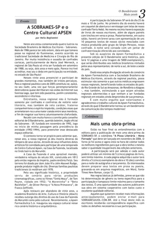 3O Bandeirante
Maio 2006
Neste ano estou comemorando quatro lustros na
Sociedade Brasileira de Médicos Escritores – Sobrames.
Maio de 1986 parece ter sido ontem, data em que tomava
posse na regional do fluminense, evento ocorrido na
tradicional Sociedade de Medicina e Cirurgia do Rio de
Janeiro. Por muita insistência e ousadia de confrades
cariocas, particularmente de Maria José Werneck, a
regional de São Paulo só viria ser fundada em setembro
de 1988, ou seja, dois anos e meio após. Parece incrível
acreditar, mas sou o deão em participação na entidade,
no estado de São Paulo!
Nesses vinte anos presenciei e participei de
grandes momentos, mas também de tristes percalços.
Para a regional paulista o ano de 2005 constituiu-se, quiçá,
no seu nadir, uma vez que forças peremptoriamente
destruidoras quase derribaram nas ondas da Internet sua
honrosa saga, que tem sido paulatina, porém consistente,
ascendente e vitoriosa.
Entretanto, nossa regional não é formada
somente por confrades e confreiras de notório valor
literário, mas também de reto caráter, fraterno
companheirismo e espírito impávido, condições essas que
arremeteram-na a uma maior coesão entre seus membros,
a fim de resgatar sua honra caluniosamente chafurdada.
Recebi com muita honra o convite pelo conselho
editorial de O Bandeirante, querido boletim, órgão oficial
da Sobrames – SP, fundado em novembro de 1992, logo
no início de minha passagem pela presidência da
entidade (1992-1994), para preencher esse destacado
espaço editorial.
O contexto torna-se propício para salientar que,
nesse ano, a nossa regional já deu mostra deveras da
têmpera de seus sócios. Através de seus influentes dotes
artísticos foi convidada para participar de uma temporada
do Centro Cultural Apsen, na Casa da Fazenda, localizada
no lindo bairro do Morumbi.
A Casa da Fazenda é uma aprazível mansão,
verdadeira relíquia do século XIX, construída em 1813
pelo então regente do Império, padre Antônio Feijó. Seu
terreno foi doado por dom João VI a John Maxwel Rudge,
grande produtor inglês de chá. Diversas famílias paulistas
tradicionais lá residiram até 1978.
Pelo seu significado histórico, a propriedade
serviu de cenário para várias produções
cinematográficas, como os filmes “Sinhá Moça”, de Tom
Payne, rodado em 1952; “A Moreninha” e “Beto
Rockfeller”, de Oliver Perroy e “A Nova Primavera”, de
Franco Zeffirelli.
Após restauro por abandono de vinte anos, a
Academia Brasileira de Arte, Cultura e História (Abach)
recebeu outorga dos direitos do uso da Casa da Fazenda
do Morumbi como pólo cultural. Recentemente, a Apsen
Farmacêutica S.A. inaugurou seu espaço cultural nesse
rico cenário histórico e arquitetônico.
A SOBRAMES-SP e o
Centro Cultural APSEN
A participação da Sobrames-SP será do dia 25 de
maio a 10 de junho. No primeiro dia do evento haverá
um coquetel de abertura e vernissage com telas de nosso
confrade Flerts Nebó. No mesmo recinto haverá exposição
de livros de nossos escritores, além de alguns painéis
com trechos em verso e prosa. Posteriormente, em outro
salão, haverá um breve sarau com apresentação de uns
10 pequenos textos de nossos sócios mesclados com
música produzida pelo grupo do Sérgio Perazzo, nosso
confrade. A noite será coroada com um jantar de
confraternização oferecido aos convidados.
Sob os auspícios da Apsen Farmacêutica a
presente edição de O Bandeirante será histórica, pois
terá 12 páginas e uma tiragem de 5000 exemplares(!),
que serão distribuídos aos médicos brasileiros visitados
pelos seus representantes: de norte a sul, de leste a oeste
do país.
Oxalá essa ampla divulgação através do consórcio
da Apsen Farmacêutica com a Sociedade Brasileira de
Médicos Escritores, através da regional paulista, possa
estimular não somente a que outros médicos engrossem
nossas regionais, beneficiando todos os estados do país:
do Rio Grande do Sul ao Amazonas; de Rondônia a Alagoas
-, mas também, estimulando a que sejam ativadas
regionais adormecidas e que venham a ser fundadas
regionais em estados ainda desprovidos de sua presença.
É com muito orgulho que valorizamos e
agradecemos o trabalho cultural da Apsen Farmacêutica,
através do qual O Bandeirante tornou-se um bandeirante
da comunicação dos tempos modernos!
por Helio Begliomini
Evento
Coletânea
Estão na fase final os entendimentos com a
editora para a publicação de mais uma obra-prima da
SOBRAMES-SP, a coletânea “A Pizza Literária - Nona
Fornada” que deve ser lançada em novembro de 2006. O
forno já foi aceso e agora está na hora de coletar todos
os melhores ingredientes para que a obra tenha o mesmo
sabor e qualidade insuperáveis das edições anteriores.
A participação será por adesão e cada autor
poderá utilizar um mínimo de 5 (cinco) páginas do livro,
sem limite máximo. A cada página adquirida o autor terá
direito a 5 (cinco) exemplares da obra e 10 (dez) convites
para a noite de autógrafos e lançamento. Os interessados
devem preparar seus textos em prosa ou poesia,
gravando-os em arquivos magnéticos, em Word, fonte
Times New Roman, corpo 12.
Nas regras básicas já definidas, preve-se que não
há determinação de gênero ou tema específico para a
participação e tampouco limite máximo para o tamanho
dos textos. É uma oportunidade dos autores publicarem
sua obra em sistema cooperativo com baixo custo e
excelente qualidade editorial.
Aqueles que quiserem receber mais informações
antecipadamente, podem enviar e-mail para
SOBRAMES@UOL.COM.BR. Até o final deste mês os
escritores receberão correspondência específica com
todos os detalhes necessários à sua participação.
Mais uma obra-prima
 