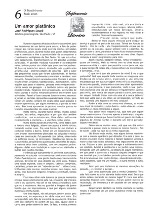 6
O Bandeirante
Maio 2006 SuplementoSuplementoSuplementoSuplementoSuplemento
LiterárioLiterárioLiterárioLiterárioLiterário
Durante algumas décadas utilizei o automóvel para
me locomover de um bairro para outro, a fim de poder
chegar aos vários locais onde exercia minhas atividades
profissionais. Assim, durante muitos anos passei pelas mesmas
ruas e avenidas e tive a oportunidade de acompanhar o
crescimento vertiginoso de São Paulo. Vi ruas estreitas,
sem calçamento, transformarem-se em grandes avenidas
asfaltadas. Vi grandes viadutos nascerem e atravessarem
vales, unindo pontos da cidade que pareciam inacessíveis.
Vi bairros operários serem ocupados por gigantescos
arranha-céus – enormes pilares de concreto – sem o calor
das pequeninas casas que foram substituindo. Vi favelas
nascerem tímidas, rapidamente crescerem e também, num
instante, desaparecerem ocupadas pelos diversos e sempre
insuficientes projetos habitacionais. Acompanhei, como
alguém que passa e observa, pessoas irem enriquecendo –
carros novos na garagem – e também outras aos poucos
empobrecendo. Negócios irem prosperando, acrescidos de
novas portas e outros melancolicamente encerrarem suas
atividades. Passei a fazer compras durante o meu percurso:
o jornal, as revistas. Aproveitava quando havia tempo, para
tomar um lanche, sempre em locais pelos quais passava e
onde era permitida, por alguns momentos, a parada do meu
carro. Precisava aproveitar os poucos minutos gastos no
trânsito ensandecedor da nossa capital!
Nesta rotina, durante tanto tempo, muitas coisas
curiosas, estranhas, engraçadas e por que não também
românticas, me aconteceram. Uma delas voltou-me
recentemente à memória... e vou lhes contar como.
Numa bonita tarde de primavera, como estava com
o horário mais folgado, alterei um pouco a minha rotina,
tomando outras ruas. Era uma forma de me distrair e
conhecer melhor o bairro. Entrei em um loteamento novo,
com árvores recentemente plantadas nas calçadas e muitas
casas em construção. Fui passando com calma, observando
os edifícios novos, já terminados. Residências típicas de
classe média, de operários qualificados, de chefes de seção,
a maioria delas bem cuidadas, com um pequeno jardim.
Algumas delas com hortaliças e especiarias plantadas e
outras com jardins floridos.
Foi então que subitamente vi, defronte a uma delas,
passeando na calçada - e trazendo na coleira um saltitante
Cocker Spaniel preto - uma garota bonita que chamou minha
atenção. Deveria ter seus dezoito ou vinte anos. Trajava
uma roupa esporte, clara e simples, cabelos compridos,
castanhos, presos em um “rabo-de-cavalo” ; olhos claros,
brilhantes; pele morena; caminhar airoso; nem magra, nem
gorda, mas bastante elegante. Irradiava juventude, beleza
e alegria.
Fixei meu olhar nela durante os poucos momentos
em que passava lentamente pela rua, enquanto ela brincava
com o seu cachorro. Não sei se ela notou a insistência com
que eu a observava. Mas eu guardei a imagem da jovem
bonita que me impressionou e que por alguns instantes
iluminou a minha tarde.
Uns dias depois, não sei porque, resolvi passar pela
mesma rua, na esperança de vê-la uma vez mais. Fui
surpreendido pelo fato de encontrá-la novamente. Brincava
com seu cachorro no jardim de sua casa. Quase parei o
carro para poder observá-la bem. De fato, a minha primeira
impressão tinha sido real, ela era linda e
encantadora, com seus longos cabelos soltos,
emoldurando um rosto delicado. Olhei-a
insistentemente e ela reparou no meu olhar e
também fitou-me brevemente.
Procurei então, sempre que podia,
demorar mais alguns minutos para chegar ao
serviço e passar na porta de sua casa. Talvez em função do
horário – fim de tarde – ela freqüentemente estava ou no
jardim ou na calçada, quase sempre com o cãozinho. Eu
passava com o carro, parando e a fitava fixa e insistentemente.
Aos poucos ela passou a corresponder ao meu olhar. Depois
começou a sorrir alegremente para mim.
Assim ficamos bastante tempo, nesta brincadeira –
quase um namoro. Mais ou menos uma ou duas vezes por
semana escolhia o trajeto que permitia cruzar pela sua casa
e quase sempre lá estava ela, e nossos olhares se encontravam
e sorríamos...e só.
O que será que ela pensava de mim? E eu o que
pretendia? Será que aquela linda menina se imaginava uma
Cinderela do século vinte, esperando o seu príncipe
encantado que em sua carruagem vinha vê-la às escondidas,
de vez em quando, procurando-a com seu olhar apaixonado?
E eu, o que pensava, o que pretendia, vindo à sua porta,
mais ou menos uma vez por semana e irregularmente, apenas
para vê-la, sem nunca ter sequer parado o carro, sem nunca
ter sequer tentado trocar com ela uma só e única palavra?
Será que sabia que o seu olhar, ao corresponder, sorrindo ao
meu, acendia uma fogueira em meu coração?
Porém a vida toma os rumos mais diversos, eu mudei
meu local de trabalho...outro bairro...outra direção...novos
caminhos e novos itinerários a seguir.
Não passei mais naquela rua, que fora por algum
tempo meu encanto. Ficou-me apenas a lembrança, daquela
linda menina morena que havia trazido um pouco de ilusão a
algumas de minhas tardes e durante um breve período!
Esqueci-me dela!
Passaram-se muitos anos, até que um dia voltei
novamente a passar, mais ou menos no mesmo horário – fim
de tarde – pela rua que eu já tinha esquecido.
São Paulo muda muito, mas alguns bairros mantêm-
se com a mesma aparência por décadas. Era este o caso. As
árvores estavam muito maiores e faziam bastante sombra.A
maioria das ruas estava asfaltada, mas seguramente era esta
a rua. Procurei a casa, passando devagar e subitamente senti
um calafrio. Avistei a residência e no jardim uma menina,
brincando com um cachorro...só depois de alguns momentos,
em que parei o carro sob o impacto daquela imagem é que
me lembrei que já se haviam passado quinze ou vinte anos.
Era a mesma casa, mas noutro tempo...duas décadas depois...
outro cãozinho. Este era um Poodle... e outra menina e outra
realidade!
Senti por uns instantes as mesmas sensações do
passado... e comecei a pensar...
Que teria acontecido com a minha Cinderela? Teria
sido feliz como eu o fui durante todos estes anos? Será que
ainda estava morando no mesmo lugar? É claro que estas
perguntas ficaram sem resposta...Foram porém motivo de
recordação, de lembrança e de saudade de um tempo que
já passara!
Despertaram também na minha memória os sonhos
felizes e inocentes de um amor platônico vivido na minha
juventude!
Um amor platônico
José Rodrigues Louzã
Médico ginecologista- São Paulo - SP
 