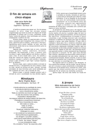 O Bandeirante
Maio 2006
7SuplementoSuplementoSuplementoSuplementoSuplemento
LiterárioLiterárioLiterárioLiterárioLiterário
O fim de semana em
cinco etapas
Aida Lúcia Pullin Dal
Sasso Begliomini
Engenheira - São Paulo - SP
A família se prepara para passar um fim de semana
tranqüilo na serra, longe das estradas sempre
congestionadas que levam às praias em véspera de feriado
prolongado. O contato com o ar puro, montanhas, verdes
matas, cantos dos pássaros, boas caminhadas com certeza
compensarão a ausência do mar.
Primeira etapa, passar no supermercado e comprar
todo o necessário para tranqüilizar três crianças (3,8 e 10
anos), aperitivos para os adultos, carnes para o churrasco,
ingredientes para a pizza, bebidas, ou seja, uma lista
interminável, ainda mais se as crianças estiverem junto na
hora das compras.
Segunda etapa, acomodar tudo no carro, incluindo
roupas pessoais, toalhas, cobertores, bicicletas,
brinquedos, não esquecendo, é claro, o cachorro, puro
vira-latas e o gato, siamês legítimo com direito a coleira e
tudo o mais. O carro lotado sobe a serra. No caminho a
briga das crianças por espaço na janela, porque o outro
encostou, porque o cachorro está latindo e babando,
porque o gato arranhou e quer fugir e porque esqueceu
de ir ao banheiro.
Terceira etapa, após a saída do asfalto e entrada na
estrada de terra, o escapamento do carro começa a bater
no chão, devido ao excesso de peso. Solução: retirada
estratégica de duas bicicletas para serem pedaladas por
dois ocupantes do carro, até a entrada da casa.
Quarta etapa, a grande chegada quando tudo é
retirado do carro e acomodado nos seus devidos lugares.
Enfim, parece que a tranqüilidade tomará conta
e sentados na varanda, tomando um aperitico,
o casal senta-se abraçado para observar o belo
entardecer. O sol se despede do dia deixando
um rastro de luminosidade multicolorida,
lentamente vai se escondendo atrás das
montanhas, enquanto que vagarosamente
surgem as estrelas e a lua. São aqueles
momentos de infinita paz e comunhão com o universo que
espera-se nunca terminem.
As perspectivas são ótimas para o dia seguinte, pois
tudo leva a crer que amanhecerá um dia quente bom para
muitos banhos de piscina e grandes jogos de bola no
gramado. Quando tudo parecia perfeito, um trio se aproxima
dos aperitivos, cuidadosamente arrumados e pouco
consumidos e qual formigas devoram tudo vorazmente
lambendo os dedinhos de satisfação para logo em seguida
exigirem o jantas, pois estão famintos. O casal volta à
realidade e deixa para trás o romântico entardecer para
seguirem a rotina de alimentar as crianças, todas em idade
de crescimento, esbanjando vitalidade e apetite. Após um
dia tumultuado os dois estão cansados enquanto as crianças
estão elétricas, ligadas no 220 volts, não querendo dormir,
mas querendo escutar o último lançamento das Chiquititas
para dançarem e cantarem. No fim, após muita diversão
(das crianças), desmaiam aos poucos pelos cantos da sala e
são colocadas delicadamente nas suas camas, cobertas e
carinhosamente beijadas. Missão cumprida, os sons se calam
entrando em harmonia com a natureza e o ambiente todo
da casa adormece no aconchego da noite.
Dia seguinte abre-se as janelas e que decepção, lá
fora a grama está molhada, não de orvalho, mas de chuvisco
que cai e vai pouco a pouco aumentando a intensidade até
transformar-se em pesada chuva, trazendo frio. Enfim, tudo
aquilo que não estava previsto para um tranqüilo e
ensolarado fim de semana nas montanhas aconteceu.
Quinta etapa: não teria sido melhor ter ficado em
casa?
A lenda sobrevive na realidade do cosmo.
A entrada do labirinto se distancia...
e... nunca vislumbramos saídas.
Todos os caminhos nos levam ao lugar comum.
A cada dia estamos mais perdidos,
enjaulados e desesperados...
nos espaços repletos de mediocridade e de hipocrisia.
Fisiologismo e proselitismo intoxicam.
As feras travestidas de anjos,
têm todos os rostos...
todas as armas...
e todos os poderes.
Perpétuas, estão por toda parte.
Embargam as vozes,
e nos condenam ao isolamento coletivo.
Eternos Minotauros globalizados...
nos obrigam a sucumbir calados...
como meros expectadores dos horrores.
E frente aos nossos “deuses”
e a sua conseqüente orgia,
Eis a lendária “Creta” do nosso dia a dia!
Minotauro
Maria Virgínia Bosco
Médica cardiologista - São Paulo - SP A árvore
Sônia Andruskevicius de Castro
Médica intensivista - São Paulo - SP
O que lhe disse a árvore
Ninguém soube.
Quem sabe lhe disse
Do sol danificado
Que recobre nossos dias
Da chuva escondida
Nas pregas do tempo
Dos rios minguantes
De plantas engomadas.
Quem sabe repreendeu a humanidade
Pediu-lhe ajuda
Tinha sede?
Desgosto? Doença?
O que disse a árvore
Só soube o homem calado
Que tirou o chapéu e chorou.
 