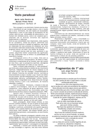8 O Bandeirante
Maio 2006 SuplementoSuplementoSuplementoSuplementoSuplemento
LiterárioLiterárioLiterárioLiterárioLiterário
Vazio paradoxal
Maria Julia Pereira de
Moraes Prieto Peres
Médica psiquiatra - São Paulo - SP
Para conseguir a sua plenitude o homem precisa estar
com a consciência em paz consigo mesmo e com o mundo
que o cerca. Entretanto, ele está repleto de necessidades
importantes e vazio no que tange ao burilamento do seu
caráter. Além de suas necessidades de sobrevivência, o ser
humano tem múltiplas outras, como o ser complexo que é,
ampliado sob as diversas vertentes dos aspectos
biopsicossocial e espiritual.
Entre as suas necessidades mais importantes, estão aquelas
de ser verdadeiro, sendo ele próprio, admitindo suas
características positivas e também as negativas, que devem
ser elaboradas em seus processos de mudanças, por meio
de constantes redecisões amadurecidas, facilitadoras de seu
progresso interior, em todo o seu âmbito de atuação.
O homem precisa cada vez mais, aprimorar o seu
caráter, adquirindo melhor compreensão dos significados
da vida, conhecendo mais os limites e as possibilidades da
experiência humana.
A integração entre a fé e a razão, feita sem os
dogmatismos místicos e entorpecedores, de ambos os lados,
incentivam a compreensão do ser humano, quer sob o ponto
de vista físico, quer na perspectiva espiritual, abrangendo
as relações interpessoais em todas as suas nuances.
Assim, o homem pode preencher o “vazio paradoxal”
que limita seus conhecimentos no âmbito de seu crescimento
espiritual, independentemente de rótulos religiosos ou de
quaisquer outros. Isso ele consegue, complementando-se
em relações fraternas de amizade sincera; nutrindo-se
emocionalmente ao doar e receber o que houver de melhor
em seus anseios, que têm embasamento na paz, justiça, amor,
solidariedade, parceria, confiabilidade, cultura, família,
conhecimento e integridade moral. Desta forma ele interage
consigo mesmo e com o seu semelhante, de maneira
adequada e saudável.
Este é o caminho! Entretanto, o homem é visto sob
o aspecto socio-biológico, como um ser extremamente
competitivo, como máquinas de genes egoísticos, cujos
destino e comportamento são controlados pelas leis
deterministas da física clássica e da genética (Goswami, 1999).
Quanto mais o homem necessita vivenciar a
fraternidade universal, a cooperação entre os povos, o
altruísmo de uns para com os outros, mais ele desencadeia
a violência, mediada por sentimentos de ira, ódio, vingança,
pseudoprotecionismo, gerados na luta pelo poder.
Assim, prosseguem, desde tempos remotos, os mais
terríveis conflitos mundiais, em que os países se preocupam
mais com o controle de armas (nucleares, atômicas,
biológicas e químicas), pretendendo uma suposta segurança
nacional, com o suposto objetivo de preservar a paz... É um
contra-senso. Estes métodos têm sempre falhado, pois as
nações belicosas persistem, continuamente, em seus intuitos
destruidores.
Os países ocidentais prosseguem cedendo armas aos
países emergentes, isto é, em desenvolvimento; os povos do
Oriente Médio não conseguem viver em paz. Os hinduístas
e muçulmanos, entre outros, seguem lutando para atingir
uma posição de superioridade. Continuam as lutas fratricidas,
cognominadas “guerras santas”, e prosseguem as iniqüidades!
Realmente, o homem tem evoluído muito do ponto
de vista tecnológico e cognitivo, mas está muito distante
em atingir o progresso espiritual e a maturidade
emocional (Sanvito, 1995).
Atualmente, o cenário internacional
encontra-se avassaladoramente açoitado pela
crueldade da guerra, alimentando violências,
lágrimas, derramamento de sangue, emoções
de medo e desespero, embasados no ódio e na
incompreensão. Cumpre-nos relembrar, reconstruir e
revivenciar o ensinamento de amor fraterno, com que
exemplificaram alguns grandes líderes espirituais da
humanidade.
Libertemo-nos dos desentendimentos nos nossos
próprios lares e ambientes de trabalho, cultivando os mais
dignos princípios morais e éticos.
Preservemos a dignidade, o amor, a sinceridade e a
compreensão onde quer que estejamos, pois só assim,
estaremos executando concretamente a parte que nos
compete, neste nosso mundo, ainda de barbáries, de
expiações e provas.
O paradoxo do vazio, o homem só conseguirá entender
e preencher, quando desenvolver a capacidade de amar com
desprendimento e altruísmo, superando o egoísmo, a
vaidade, a ganância pelo poder, preservando os laços de
família biológica ou social, onde ele aprende a se
reestruturar e crescer em seu processo evolutivo.
Esta VII Jornada Médico-Literária (2003) promovida pela
SOBRAMES é uma feliz oportunidade de confraternização
para preencher o nosso “vazio”, tornando-o menos
paradoxal.
Estão apodrecendo as canções que fiz no Outono
vou até a janela da sala e cuspo sobre a calçada
estilhaçada pelos anos.
Reinvento em mim uma esperança nova
que se acaba com cada novo presidente da república.
Nesta década morrerão alguns atores que admiro
alguns conhecidos que amo e muitos amigos, que como
eu, criaram canções de protesto na década de setenta.
Tenho uma sensação cansada, repleta de pouca emoção,
que se traduz pelo tênis sujo, e o sorriso em frangalhos.
Cuido de um jardim imaginário, represo um rio
de águas mal definidas
com as mãos manchadas de adeus.
Tudo seria mais vivo se houvesse tempo
para ouvir minhas canções.
Mas hoje elas apodrecem enfermas.
TchaiKovsky compõe uma sonata,
outubro se aproxima.
Vejo frutos de cerâmica ficarem maduros,
escuto na rua os carros freando, os passos,
as palavras inaudíveis dos que andam na calçada.
Apodrece em mim a vontade de vencer.
Termina o dia,
com as mãos em concha recolho fagulhas do sol.
Jantarei só, desatento e disperso,
triturando tíbias de frango com os dentes.
Fragmentos do 1º ato
Luiz Jorge Ferreira
Médico - São Paulo - SP
 