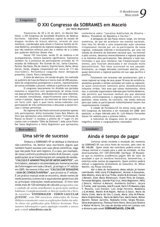 O Bandeirante
Maio 2006 9
Transcorreu de 20 a 22 de abril, no Maceió Mar
Hotel, o XXI Congresso da Sociedade Brasileira de Médicos
Escritores – Sobrames. A paradisíaca capital do estado de
Alagoas recebeu de braços abertos, através de seus
membros, coordenados pela afável e fraterna família do Dr.
José Medeiros, presidente da regional alagoana da Sobrames,
que não mediram esforços para dar o melhor de si a todos
que puderam desfrutar desses dias.
Houve 155 inscrições, sendo 91 de médicos e 64
acompanhantes, número bastante significativo. Expressiva
também foi a presença de participantes oriundos de 14
estados da federação: Rio Grande do Sul, Santa Catarina,
Paraná, São Paulo, Rio de Janeiro, Espírito Santo, Bahia, Minas
Gerais, Goiás, Alagoas (responsável por cerca de 1/3 das
inscrições!), Pernambuco (segunda maior delegação
presente), Ceará, Pará e Amazonas.
A noite de abertura, em sessão de gala, foi realizada
no auditório da Casa da Palavra e reuniu mais de 200 pessoas.
Além de congressistas prestigiaram o evento, representantes
de outras entidades culturais, médicas e políticas do estado.
O congresso basicamente foi dividido nos períodos
matutino e vespertino com apresentação de temas livres
nas duas primeiras horas, distribuídos em três salas distintas,
em sessões simultâneas, especificamente para crônicas,
contos e poesias. Seguia-se um intervalo de meia hora para
um farto café, após o qual havia mesas-redondas com
participação de três conferencistas e discussão a posteriori,
caso o tempo permitisse.
Da regional de São Paulo estiveram presentes apenas
três participantes: Alitta Guimarães Costa Reis Ribeiro da
Silva que apresentou uma conferência sobre “A Evolução da
Poesia no Brasil” e recebeu o prêmio de 1º lugar (!) em
contos com o trabalho “Olho de Elefante”; Aida Lúcia Pullin
Dal Sasso Begliomini e Helio Begliomini que apresentou
conferência sobre “Juscelino Kubitschek de Oliveira -
Médico, Presidente da República e Escritor.”
A delegação de São Paulo esteve longe, em termos
numéricos, do que sói acontecer nos eventos nacionais.
Esse fato foi devido a uma orquestrada ação caluniosa
irresponsável movida por um ex-participante da nossa
regional, endossada indevida e levianamente, por uma voz
isolada da diretoria da Sobrames nacional que, via Internet
e pelo correio, desonrou imerecidamente a regional paulista
e os membros dela participantes. Não obstante a tudo isso,
intimidou a que seus membros não freqüentassem esse
evento, pois ficariam deslocados e em situação muito
desconfortável. Tais fatos ocorreram no ano passado.
Entretanto, as chagas deixadas continuam abertas, pois,
quase destruíram a regional paulista em sua saga pacífica e
prolífica.
Felizmente tais bravatas não aconteceram, pois a
nossa regional ao longo de seus quase 18 anos de existência,
amealhou grandes e sólidas amizades em todas as regionais,
as quais externaram lamentos pelos desdobramentos
infaustos vividos, fato esse que somos testemunha. Afora
isso, a comissão organizadora liderada pela família Medeiros,
não permitiu que houvesse nenhum ato que abonasse
atitudes constrangedoras e segregacionistas contra nós
paulistas, nesse evento. Ao contrário, não mediu esforços
para que todos os participantes indistintamente fossem mui
respeitosamente tratados.
A cidade de Fortaleza-CE foi eleita como sede do
XXII Congresso da Sobrames a ser realizado em 2008. Sem
oposição, a chapa liderada pelo Dr. Luiz Alberto Fernandes
Soares foi reeleita para o próximo biênio.
A Sobrames de Alagoas está de parabéns pelo
magnífico evento e congraçamento realizados!
Congresso
O XXI Congresso da SOBRAMES em Maceió
por Helio Begliomini
Anuidades
Continua sendo recebida a anuidade dos membros
da SOBRAMES-SP, sua única fonte de recursos, pelo valor de
R$ 140,00. Quem ainda não contribuiu poderá enviar um
cheque nominal e cruzado para a sede da entidade, na Rua
Alves Guimarães, 251 - CEP. 05410-000 - São Paulo - SP. Ressalte-
se que os membros acadêmicos pagam 50% do valor da
anuidade e que os membros honorários, beneméritos, e
eméritos estão isentos do pagamento. Quem preferir poderá
efetuar o pagamento diretamente ao tesoureiro, Dr. Milton
Maretti, nas Pizzas Literárias.
Até a data do fechamento desta edição já haviam
contribuído: Aída Lúcia P.S.Begliomini, Alcione A.Gonçalves,
Aldo Miletto, Arary da Cruz Tiriba, Arlete M.M.Giovani, Carlos
J.Benatti, Ester Maria Bittencourt, Evanil Pires de Campos,
Fernando Batigália, Geováh P.da Cruz, Helio Begliomini, Hélio
J.Déstro, Helmut A.Mataré, Humberto Golfieri, Jacyra
C.Funfas, José Jucovsky, José R.Louzã, Karin S.R.Massaro,Lígia
T. Pezutto, Luiz Giovani, Luiz Jorge Ferreira, Madalena
J.G.M.Nebó, Manlio M.M.Napoli, Marcos G.Salun, Maria da
Glória Civile, Maria do Céu C.Louzã, Maria Júlia M.P.Perez,
Maria Virgínia Bosco, Mario de Mello Faro, Mario Name, Milton
Maretti, Nelson Jacintho, Rodolpho Civile, Sérgio Perazzo,
Sônia Andruskevicius, Thereza Freire Vieira, Vera Lúcia Teixeira
e Walter W.Harris. Em caso de dúvidas entre em contato com
a diretoria pelo email SOBRAMES@UOL.COM.BR.
Ainda é tempo de pagarUma série de sucesso
Best-sellers
Embora a SOBRAMES-SP se dedique à literatura
não-científica, há dentre seus escritores alguns que
também fazem sucesso com suas obras científicas, saga
que não pode ficar sem registro. É o caso, por exemplo,
de nossa confreira professora Arlete M.M.Giovani, cujas
publicações já se transformaram em campeãs de vendas.
“CÁLCULO E ADMINISTRAÇÃO DE MEDICAMENTOS”, um
livro básico, adotado e recomendado por inúmeras escolas
de Enfermagem em todo o Brasil, já atingiu a 11ª edição
em 2005. Na mesma trilha vem “CÁLCULO DE DOSAGENS
– GUIA DE CONSULTA RÁPIDA”, que já está na 3ª edição.
É um prático manual onde se encontra, desde nomes de
medicamentos (comercial e equivalentes genéricos) até
as principais interações medicamentosas. O livro tem
ainda mais de 120 exemplos de cálculos preparados com
o cuidado de serem semelhantes às prescrições médicas
habituais. Complementando os dois já citados há o livro
de exercícios “ENFERMAGEM - VENFERMAGEM - VENFERMAGEM - VENFERMAGEM - VENFERMAGEM - VAMOS CALCULAMOS CALCULAMOS CALCULAMOS CALCULAMOS CALCULARARARARAR
JUNTOSJUNTOSJUNTOSJUNTOSJUNTOS”, com 200 exercícios elaborados de forma
didática exatamente como as explicações dadas em aula.
As obras são publicadas pela Editora Scrinium. Para
maiores informações e para aquisição consulte a autora
pelo e-mail arlete@inin.com.brarlete@inin.com.brarlete@inin.com.brarlete@inin.com.brarlete@inin.com.br
 