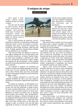 O Bandeirante - Junho 2014 3
Walter Whitton Harris
O estigma do míope
Para quem é alto-
míope, saberá perfei-
tamente do que irei relatar
a seguir...
Aos seis anos de idade
já usava óculos. Mesmo
assim, apresentava difi-
culdade para enxergar
sendo que, na escola, era
necessário sentar nas
primeiras carteiras para
poder ver direito o que se
escrevia na lousa.
Para a participação de esportes, princi-
palmente os coletivos, a limitação era imensa pela
restrição visual e receio de quebrar os óculos.
Cinquenta anos atrás, o preço de armações não
era barato, sem se falar nas lentes, cada vez mais
caras. O poder aquisitivo naquela época também
era um problema a ser encarado.
Fugir de uma briga com alguém na escola ou
com algum moleque de rua era regra geral, pois
no primeiro encontrão, os óculos voavam longe,
eu nada mais enxergava e apanhava pra valer!
Era até considerado covarde por alguns colegas
por esquivar-me de provocações, e como a gente
se sentia machucado quando era assim considerado
pelas meninas!
Já cursando o colegial, um professor de
ginástica mandou que jogasse basquete sem óculos
e não quis me ouvir quando lhe disse que não
veria a bola. Precisa dizer que levei uma bolada
no rosto e machuquei os dedos nas várias tentativas
de pegar a bola?
Com o tempo, aprende-se a conviver com
qualquer problema da vida e, por isso, acaba-se
aceitando as limitações impostas pela deficiência
visual.
Em termos de esportes, as dificuldades de ir
à praia sem óculos ou deixá-los na areia e entrar
no mar, fez com que preferisse o campo à praia.
Em duas ocasiões diferentes, entrei no mar de
óculos e com a primeira onda lá se foram eles.
Recuperei os óculos na primeira vez; na segunda
foram embora para sempre. Mais recentemente,
fui andar de caiaque e, embora alertado de que
na chegada à praia tinha de cortar as ondas perpen-
dicularmente, o caiaque virou e fiquei por baixo
dele. Com toda a minha força, eu me ergui com
caiaque e tudo, no entanto, com uma das mãos
segurando os óculos na cara para não perdê-los.
Um dos meus amigos lamentou
estar sem máquina fotográfica
para documentar o momento
tão hilariante que se
apresentou.
Um esporte que pratiquei
durante 25 anos foi o tênis.
Jogava quase somente duplas,
mas sempre joguei mal, e
atribuo isso mormente ao meu
problema de visão. Tive de
abandoná-lo por outra mazela,
a artrose dos joelhos, mas esta
é outra história.
Não precisa dizer também que nunca gostei
de óculos sujos e sempre carreguei uma flanela
no bolso para limpá-los. Como é desagradável
molhá-los na chuva também.
Quando se instalou a presbiopia consegui, para
minha sorte, adaptar-me a lentes multifocais. Só
usei bifocais uma vez, que foram um desastre.
Com o avanço da tecnologia, as lentes foram
ficando mais leves, porém mais caras. Foi recente
a aquisição de lentes ainda mais sofisticadas,
porém há alguns anos, apresentava dificuldade
cada vez maior, mesmo com a correção da
miopia, astigmatismo e presbiopia, pois estava
se instalando catarata em ambos os olhos.
Agora, para minha felicidade, nestes
próximos anos que me restam, estou enxergando
quase como uma pessoa normal, após me
submeter à cirurgia de catarata. Não preciso mais
procurar os óculos para colocá-los como primeiro
ato ao me levantar pela manhã. O meu cérebro
sempre aceitou um tamanho menor que o real
para tudo ou não se lembrava, e nunca registrou
cores verdadeiras. Constatei isso ao olhar para
uma coberta de cama multicolorida que para mim
sempre foi de cores meio desbotadas e agora se
apresenta em cores vivas, bonitas. No primeiro
dia depois da cirurgia, pela primeira vez na vida,
visualizei-me como se estivesse usando óculos no
banho: enxergava o chuveiro, a água escorrendo
pelo corpo e tudo em novas dimensões. Que
sensação agradável!
Como alto míope, curti setenta anos com
muitas limitações que, acredito, com o advento
do desenvolvimento tecnológico, irá fazer com
que mesmo crianças não precisem mais passar
por estas minhas experiências das mazelas da
miopia.
 