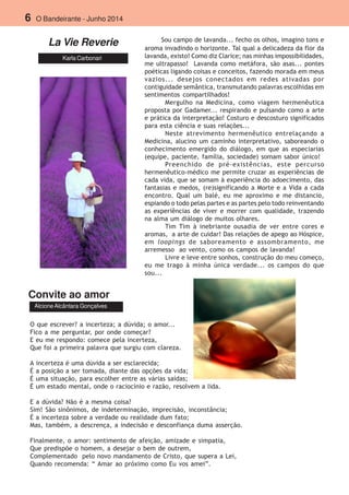 6 O Bandeirante - Junho 2014
La Vie Reverie
Karla Carbonari
Convite ao amor
AlcioneAlcântara Gonçalves
Sou campo de lavanda... fecho os olhos, imagino tons e
aroma invadindo o horizonte. Tal qual a delicadeza da flor da
lavanda, existo! Como diz Clarice; nas minhas impossibilidades,
me ultrapasso! Lavanda como metáfora, são asas... pontes
poéticas ligando coisas e conceitos, fazendo morada em meus
vazios... desejos conectados em redes ativadas por
contiguidade semântica, transmutando palavras escolhidas em
sentimentos compartilhados!
Mergulho na Medicina, como viagem hermenêutica
proposta por Gadamer... respirando e pulsando como a arte
e prática da interpretação! Costuro e descosturo significados
para esta ciência e suas relações...
Neste atrevimento hermenêutico entrelaçando a
Medicina, alucino um caminho interpretativo, saboreando o
conhecimento emergido do diálogo, em que as especiarias
(equipe, paciente, família, sociedade) somam sabor único!
Preenchido de pré-existências, este percurso
hermenêutico-médico me permite cruzar as experiências de
cada vida, que se somam à experiência do adoecimento, das
fantasias e medos, (re)significando a Morte e a Vida a cada
encontro. Qual um balé, eu me aproximo e me distancio,
espiando o todo pelas partes e as partes pelo todo reinventando
as experiências de viver e morrer com qualidade, trazendo
na alma um diálogo de muitos olhares.
Tim Tim à inebriante ousadia de ver entre cores e
aromas, a arte de cuidar! Das relações de apego ao Hóspice,
em loopings de saboreamento e assombramento, me
arremesso ao vento, como os campos de lavanda!
Livre e leve entre sonhos, construção do meu começo,
eu me trago à minha única verdade... os campos do que
sou...
O que escrever? a incerteza; a dúvida; o amor...
Fico a me perguntar, por onde começar?
E eu me respondo: comece pela incerteza,
Que foi a primeira palavra que surgiu com clareza.
A incerteza é uma dúvida a ser esclarecida;
É a posição a ser tomada, diante das opções da vida;
É uma situação, para escolher entre as várias saídas;
É um estado mental, onde o raciocínio e razão, resolvem a lida.
E a dúvida? Não é a mesma coisa?
Sim! São sinônimos, de indeterminação, imprecisão, inconstância;
É a incerteza sobre a verdade ou realidade dum fato;
Mas, também, a descrença, a indecisão e desconfiança duma asserção.
Finalmente, o amor: sentimento de afeição, amizade e simpatia,
Que predispõe o homem, a desejar o bem de outrem,
Complementado pelo novo mandamento de Cristo, que supera a Lei,
Quando recomenda: “ Amar ao próximo como Eu vos amei”.
 