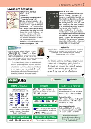 O Bandeirante - Junho 2014 7
Livros em destaque
MÉRCIA LÚCIA DE MELO
NEVES CHADE
“Tentativa”
Centro de Estudos Americanos
“Fernando Pessoa” - SP
O leitor vai achar neste livro de
poesias um incentivo à reflexão e
um ser humano capaz de dizer(-se)
plenamente... Um caminhar novo
que convida o leitor a viver a vida
com a paz e a liberdade. A leitura
da poética em Mércia Chade é um
exercício crítico e existencial.
Mais: este seu Tentativa é uma
vez primeira em exposição literá-
ria. Um caminhar novo.
Aquisições e informações pelo e-mail:
mercilucie@gmail.com
NELSON JACINTHO
“Conflitos da Alma - de duas uma”
Funpec Editora - Rib.Preto - SP
Romance cuja história foi vivida em
Ribeirão Preto. Conflitos da alma de
um ex-bancário, que, ao se aposen-
tar, ainda jovem (45 anos), foi para
casa e sem ter o que fazer começou
a ter distúrbios de comportamento.
Tem caráter psico-filosófico e,
embora fácil de ler e de entender,
mostra como a mudança radical de
função pode alterar o comportamento
das pessoas. Tem passagens “engra-
çadas”, pois um dos personagens da
história é “discretamente” pândego.
Aquisições e informações pelo e-mail
njacinto@convex.com.br
O trecho abaixo é parte de um ensaio de um dos autores da
SOBRAMES-SP, já publicado anteriormente numa de nossas
COLETÂNEAS. Você consegue identificar o autor?
Resposta na próxima edição.
Esta agenda está sujeita a
alterações em decorrência de
fatores não previstos quando
de sua elaboração
Endereços e horários
Pizzas Literárias:
Pizzaria Bonde Paulista. Rua Oscar
Freire, 1.597 - a partir de 19h00.
Balada Literária:
APM - Espaço Maracá - Av. Brigadei-
ro Luís Antônio, 278 - 11º. andar -
das 18h30 às 22h00
Reuniões de Diretoria:
Sede da SOBRAMES-SP na APM -
Av. Brigadeiro Luís Antônio, 278 -
7º. andar - Sala 1 - às 19h00
PIZZAS LITERÁRIAS
JAN - 16
FEV - 20
MAR - 2O
ABR - 24*
MAI - 15
JUN - 26*
JUL - 17
AGO - 21
SET - 18
OUT - 16
NOV - 13*
DEZ - 18
Realizadas na terceira
quinta-feira de cada mês
*ATENÇÃO Em virtude de
feriados, as datas das reuniões
de Abril, Junho e Novembro
foram modificadas
CONGRESSO NACIONAL
OUT - 08 a 12 Recife - PE
ELEIÇÕES
JUL - 17 - Prazo final para a
inscrição de chapas concorrentes
SET - 18 - Eleição
BALADA LITERÁRIA
MAI - 30 NOV - 07
COLETÂNEA 2014
FEV Divulgação das regras e
início das adesões de autores
NOV - 07 Lançamento
REUNIÕES DE DIRETORIA
Primeira quinta-feira do mês
O trecho da edição anterior pertence à crônica
“BOLINHOS DE CHUVA”, de Ligia
Terezinha Pezzuto, que foi publicada na página
143 da “Antologia Paulista” de 2009. Que tal reler
essa crônica na íntegra, além de outros textos dos talentosos
autores da SOBRAMES presentes naquela edição?
Relendo
REALIZADO
“Era divertido ver a massa sendo jogada
no óleo quente e formar aquelas bolinhas
irregulares. O aroma delicioso espalhava-
se por toda a casa e a vontade de comê-
los era aguçada à medida que mamãe
polvilhava-os com açúcar e canela.”
CONFIRMADO
No Brasil temos a cachaça, vulgarmente
conhecida como pinga, pelo fato de o
destilado do melaço da cana-de-açúcar
resultar persistente gota a gota de
aguardente que sai do alambique.
 