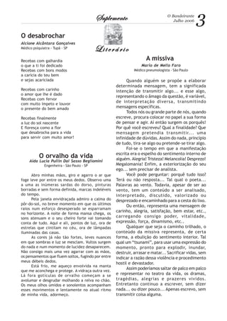 3O Bandeirante
Julho 2006SuplementoSuplementoSuplementoSuplementoSuplemento
LiterárioLiterárioLiterárioLiterárioLiterário
A missiva
Mario de Mello Faro
Médico pneumologista - São Paulo
Quando alguém se propõe a elaborar
determinada mensagem, tem a significada
intenção de transmitir algo... e esse algo,
representando o âmago da questão, é variável,
de interpretação diversa, transmitindo
mensagens específicas.
Todos nós ou grande parte de nós, quando
escreve, procura colocar no papel a sua forma
de pensar e agir. Aí então surgem os porquês!
Por quê você escreveu? Qual a finalidade? Que
mensagem pretendia transmitir... uma
infinidade de dúvidas. Assim do nada, princípio
de tudo, tira-se algo ou pretende-se tirar algo.
Foi-se o tempo em que a manifestação
escrita era o espelho do sentimento interno de
alguém.Alegria! Tristeza! Melancolia! Desprezo!
Megalomania! Enfim, a exteriorização do seu
ego... sem precisar de analista.
Você pode perguntar: porquê tudo isso?
Terá ou não resposta... Tal qual o poeta...
Palavras ao vento. Todavia, apesar de ser ao
vento, tem um conteúdo a ser analisado,
interpretado, discutido, valorizado ou
desprezado e encaminhado para a cesta do lixo.
Ou então, representa uma mensagem de
carinho, alegria, satisfação, bem estar, etc.,
carregando consigo poder, vitalidade,
expressão, força, dinamismo, etc..
Qualquer que seja o caminho trilhado, o
conteúdo da missiva representa, de certa
forma, a ebulição do sentimento interior. Tal
qual um “tsunami”, para usar uma expressão do
momento, pronto para explodir, inundar,
destruir, arrasar e matar... Sacrificar vidas, sem
indicar a razão dessa violência e procedimento
hostil e devastador.
Assim poderíamos saltar de palco em palco
e representar no teatro da vida, os dramas,
tragédias, alegrias e prazeres vividos.
Entretanto continuo a escrever, sem dizer
nada... ou dizer pouco... Apenas escrevo, sem
transmitir coisa alguma.
O desabrochar
Alcione Alcântara Gonçalves
Médico psiquiatra - Tupã - SP
Recebas com galhardia
o que a ti foi dedicado
Recebas com bons modos
a carícia do teu bem
e sejas acariciada
Recebas com carinho
o amor que lhe é dado
Recebas com fervor
com muito ímpeto e louvor
o presente do bem amado
Recebas finalmente
a luz do sol nascente
E floresça como a flor
que desabrocha para a vida
para servir com muito amor!
O orvalho da vida
Aída Lucia Pullin Dal Sasso Begliomini
Engenheira - São Paulo - SP
Abro minhas mãos, giro e agarro o ar que
foge leve por entre os meus dedos. Observo uma
a uma as inúmeras sardas do dorso, pinturas
borradas e sem forma definida, marcas indeléveis
do tempo.
Pela janela envidraçada admiro a calma do
pôr-do-sol, no breve momento em que os últimos
raios num esforço desesperado se esparramam
no horizonte. A noite de forma mansa chega, os
sons atenuam e o seu cheiro forte vai tomando
conta de tudo. Aqui e ali, pontos de luz, ora de
estrelas que cintilam no céu, ora de lâmpadas
iluminadas das casas.
As cores já não tão fortes, leves nuances
em que sombras e luz se mesclam. Vultos surgem
do nada e num momento de lucidez desaparecem.
Não consigo mais uma vez agarrar com as mãos,
os pensamentos que fluem soltos, fugindo por entre
meus débeis dedos.
Está frio, me aqueço envolvida na manta
que me aconchega e protege. A vidraça outra vez.
Lá fora gotículas de orvalho começam a se
avolumar e desgrudar molhando a relva no chão.
Os meus olhos úmidos e sonolentos acompanham
esses movimentos e lentamente no atual ritmo
de minha vida, adormeço.
 