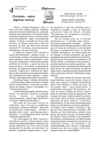 4
O Bandeirante
Julho 2006 SuplementoSuplementoSuplementoSuplementoSuplemento
LiterárioLiterárioLiterárioLiterárioLiterário
Chicletes - sobre
algumas marcas
Arary da Cruz Tiriba
Médico infectologista - São Paulo - SP
e
Renato Fleury S.Alvarenga
Cirurgião dentista - São Paulo - SP
Chicle e chiclete designam o látex, a
seiva, da árvore Sapota zapotilla, originária
da América Central eAmérica do Sul, conhecida
no Brasil como sapotizeiro, com a qual se fazia
a princípio a goma de mascar. A árvore produz
uma fruta comestível - sapoti - do tamanho da
ameixa. O chicle é extraído da árvore pelo
chiclero, do mesmo modo que o látex da
borracha, ou seja, são feitos com canivete
cortes em “V”, no tronco, um acima do outro,
alinhados por um corte ao prumo.
O hábito de mascar chicle remonta à
cultura pré-colombiana - astecas e maias -, e
o colonizador europeu o incorporou devido ao
sabor agradável, aroma característico e teor
em açúcar.Atualmente, há formas de produção
artificial do chiclete, a partir da seiva de
outras árvores e, até mesmo, de derivado de
petróleo. Às respectivas massas adicionam-se
corantes, fragrâncias e essências de sabor.
Marcas são numerosas no mercado consumidor,
mas comentaremos sobre algumas... melhor
dizendo, sobre algumas situações “marcantes”.
O professor titular - renome internacional
-, costuma presidir sessões científicas e integrar
bancas examinadoras, mascando chiclete,
diante de colegas, alunos e convidados. É o
“chiclete doutrinário”.
A aluna de pós-graduação, em aula-treino,
inovou. Sua façanha: ministrou a preleção
inteira, falando e mastigando,
simultaneamente, a goma! Algo inimitável! É
o chiclete “didático-performático”.
Nas rodas de discussões clínicas na
enfermaria, não é raro que os acadêmicos
sextanistas e médicos-residentes - sobretudo
os plantonistas maldormidos -, dividam a
atenção entre o tema - sob discussão com o
preceptor -, e a mastigação da resina. Chiclete
“Malhação masseteriana”.
Em julho/agosto de 2005, durante a
turbulência política desencadeada pelas
denúncias de deputado Roberto Jefferson, seu
colega Waldemar de Costa Neto [ainda
deputado] foi exibido na televisão, em
plenário, mordendo energicamente a resina.
Na aparência, o alvo das mordidas seria o
vosselência acusador, o que, se efetivado,
constituiria falta de decoro. Chiclete
“Parlamentar de mordeduras múltiplas,
profundas e subliminares”.
De uns tempos para cá, o chiclete
aperfeiçoou-se. É ejetado como esfera -
ruminação quase-quase completa -, artefato
aeroespacial em dimensões portáteis. Não é raro
que no fundo do anfiteatro o universitário
pratique o malabarismo bucal. O chiclete
“childish, infantilismo”. No começo deste ano
foi lançado o chiclete protocolar, por garoto
propaganda de notável audiência! Em fevereiro,
Inácio Lula da Silva pousou seu aviãozinho, de
US$ 50 milhões, na Venezuela. Uma jornalista -
enviada especial de matutino paulistano -, não
deixou por menos: o Presidente do Brasil passou
pelas honras de chefe de Estado, ao lado de
Hugo Chávez, mascando chiclete. Genuinamente
latino-americano. Chiclete “diplomático (sabor
banana)”.
Não existe nenhum de nós que não tenha
experimentado a goma de mascar. Antes do
beijo, para mascarar a halitose? Concordância
geral. Para disfarçar o cheiro do fumo, da
cervejada? Idem. Para proporcionar a
estabilidade emocional? Possivelmente. Em
favor ou contra o hábito de mascar a goma,
pode ser levantada a série de argumentos. Mas
é quase certo que o médico socorrista tenha o
que contar sobra acidentes provocados pela
aspiração da goma adesiva. O dentista,
possivelmente, vê sua clínica aumentada pelos
danos à arcada dentária e às peças protéticas.
A verdade é que o hábito é universal, o que
põe por terra preconceitos e restrições. Não
devemos ser tão intolerantes, existem vícios
piores. Mas parece-nos que, nas faixas etárias
da infância, mascar chiclete é, até, bonitinho.
Para adultos, ocasionalmente, em determinados
momentos pode ser conveniente; entretanto em
ambientes solenes, de seriedade e de
respeitabilidade, põe à mostra a vulgaridade.
Grosseria ou não, ao se pisar no chiclete,
ninguém abafa um sonoro MERDA!.
 