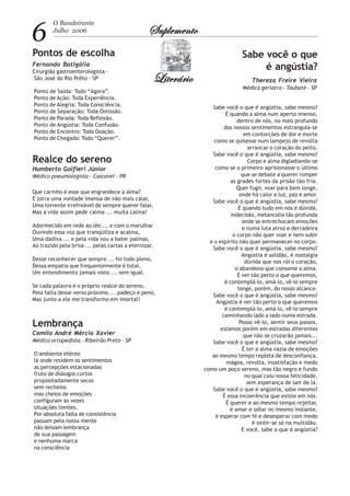 6
O Bandeirante
Julho 2006 SuplementoSuplementoSuplementoSuplementoSuplemento
LiterárioLiterárioLiterárioLiterárioLiterário
Sabe você o que
é angústia?
Thereza Freire Vieira
Médica geriatra - Taubaté - SP
Realce do sereno
Humberto Golfieri Júnior
Médico pneumologista - Cascavel - PR
Lembrança
Camilo André Mércio Xavier
Médico ortopedista - Ribeirão Preto - SP
O ambiente etéreo
lá onde residem os sentimentos
as percepções estacionadas
fruto de diálogos curtos
propositadamente secos
sem recheios
mas cheios de emoções
configuram às vezes
situações limites.
Por absoluta falta de consistência
passam pela nossa mente
não deixam lembrança
de sua passagem
e nenhuma marca
na consciência
Que carinho é esse que engrandece a alma?
E jorra uma vontade imensa de não mais calar,
Uma torrente irrefreável de sempre querer falar,
Mas a vida assim pede calma ... muita calma!
Adormecido em rede ao léo ... e com o marulhar
Ouvindo essa voz que tranqüiliza e acalma,
Uma dádiva ... e pela vida vou a bater palmas,
Ao trazido pela brisa ... pelas cartas a eternizar.
Desse reconhecer que sempre ... foi todo pleno,
Dessa empatia que frequentemente é total,
Um entendimento jamais visto ... sem igual.
Se cada palavra é o próprio realce do sereno,
Pela falta desse verso próximo ... padeço e peno,
Mas junto a ele me transformo em imortal!
Pontos de escolha
Fernando Batigália
Cirurgião gastroenterologista -
São José do Rio Prêto - SP
Ponto de Saída: Todo “Agora”.
Ponto de Ação: Toda Experiência.
Ponto de Alegria: Toda Consciência.
Ponto de Separação: Toda Omissão.
Ponto de Parada: Toda Reflexão.
Ponto de Angústia: Toda Confusão.
Ponto de Encontro: Toda Doação.
Ponto de Chegada: Todo “Querer”.
Sabe você o que é angústia, sabe mesmo?
É quando a alma num aperto imenso,
dentro de nós, no mais profundo
dos nossos sentimentos estrangula-se
em contorções de dor e morte
como se quisesse num lampejo de revolta
arrancar o coração do peito.
Sabe você o que é angústia, sabe mesmo?
Corpo e alma digladiando-se
como se o primeiro aprisionasse o último
que se debate a querer romper
as grades fortes da prisão tão fria.
Quer fugir, voar para bem longe,
onde há calor e luz, paz e amor.
Sabe você o que é angústia, sabe mesmo?
É quando tudo em nós é dúvida,
indecisão, melancolia tão profunda
onde se entrechocam emoções
e numa luta atroz e derradeira
o corpo não quer voar e nem subir
e o espírito não quer permanecer no corpo.
Sabe você o que é angústia, sabe mesmo?
Angústia é solidão, é nostalgia
dúvida que nos rói o coração,
o abandono que consome a alma.
É ver tão perto o que queremos,
é contemplá-lo, amá-lo, vê-lo sempre
longe, porém, do nosso alcance.
Sabe você o que é angústia, sabe mesmo?
Angústia é ver tão perto o que queremos
é contemplá-lo, amá-lo, vê-lo sempre
caminhando lado a lado numa estrada.
Posso vê-lo, sentir seus passos,
estamos porém em estradas diferentes
que não se cruzarão jamais...
Sabe você o que é angústia, sabe mesmo?
É ter a alma vazia de emoções
ao mesmo tempo repleta de desconfiança,
mágoa, revolta, insatisfação e medo
como um poço sereno, mas tão negro e fundo
no qual caiu nossa felicidade,
sem esperança de sair de lá.
Sabe você o que é angústia, sabe mesmo?
É essa incoerência que existe em nós.
É querer e ao mesmo tempo rejeitar,
é amar e odiar no mesmo instante,
é esperar com fé e desesperar com medo
é sintir-se só na multidão.
E você, sabe o que é angústia?
 