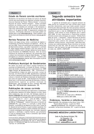 Embora com algum atraso, temos a satisfação de registrar o
recebimento da Revista Paraense de Medicina - Vol.20, de
jan/mar-2006. Trata-se de publicação da Fundação Santa Casa
de Misericórdia do Pará, cujo editor responsável é o confrade
Dr. Alípio Augusto Barbosa Bordalo e que tem ainda em seu
conselho científico outro confrade, Manoel do Carmo Soares,
atual Presidente da SOBRAMES Paraense. Além de textos
científicos de interesse da medicina e da comunicade local,
a edição traz interessante artigo de Alípio Bordalo, “ A língua
portuguesa no contexto científico-cultural”. Contatos pelo
e-mail borinfor@amazon.com.br. Mais informações no portal
www.santacasapara.org.br.
Segundo semestre tem
atividades importantes
O Bandeirante
Julho 2006 7
A agenda de atividades para o segundo semestre de
2006 precisa ser avaliada com todo carinho pelos nossos
queridos sobramistas, para que todos possam reservar
horários para delas participar. Por mais que pareça rotineira,
a programação de julho a dezembro tem momentos de grande
importância para a vida da SOBRAMES-SP. No dia 15 de
setembro, serão eleitos os novos dirigentes para o biênio
2007-2008. Os dois importantes e tradicionais prêmios
literários anuais serão entregues em outubro - Prêmio Flerts
Nebó de prosa - e dezembro - Prêmio Bernardo de Oliveira
Martins de poesia. Em novembro, será lançada uma
importante obra coletiva dos sobramistas paulistas: a
coletânea “A Pizza Literária - nona fornada”. Além disso tudo,
teremos seis tradicionalíssimas Pizzas Literárias na terceira
quinta-feira de cada mês, além de outras seis reuniões de
Diretoria. Tudo isso merece um lugar de destaque na agenda
de todos nós. ANOTE e PARTICIPE!
AgendaRegistro
Estado do Paraná convida escritores
Recebemos da Secretaria de Estado da Cultura do Paraná
convite para participação nos seguintes certames literários:
Concurso Nacional de Poesia “Helena Kolody” e Concurso
Nacional de Contos “Newton Sampaio”. Ambos concedem
prêmios em dinheiro para os três primeiros colocados,
publicação dos trabalhos em antologia e 50 exemplares a
cada autor selecionado. Os prazos de inscrição vão de 3 de
julho a 31 de agosto de 2006. O regulamento completo dos
concursos, informações adicionais e inscrições podem ser
obtidos pelo e-mail editora@pr.gov.br. Visite também o site
da Secretaria de Estado da Cultura do Paraná: www.pr.gov.br/
seec.
Revista Paraense de Medicina
ENDOMED MEDICINA LABORATORIAL
Sede:Av.Eng.GeorgeCorbisier,746
Pq.Jabaquara-SP
CAC0800-170-004
E-mail: endomed@terra.com.br
O envio de notícias, publicações ou informações sobre lançamentos de livros
paraaredaçãodojornal “OBandeirante”podeserfeitoparaumdosseguintes
endereços: Redação: Av.Prof.SyllaMattos,652-apto.12-JardimSantaCruz-
São Paulo - SP - CEP 04182-010 * Sede: Rua AlvesGuimarães,251-Pinheiros
- São Paulo - SP - CEP 05410-000
Prefeitura Municipal de Bandeirantes
Por editar um jornal cujo nome é (quase) homônimo do
município de Bandeirantes, no Estado do Paraná, tivemos a
honra de receber carta-convite para a participação nos “XXIII
Jogos Florais de Bandeirantes - PR”. Infelizmente a
correspondência chegou-nos após encerrado o prazo de
inscrição, em 30 de junho de 2006. Agradecemos a gentileza
do convite e desejamos pleno sucesso à importante realização
cultural e literária da Prefeitura Municipal de Bandeirantes,
que conta com apoio da UBT - União Brasileira de Trovadores,
seção local, e da Secretaria Municipal de Educação e Cultura.
Agradecimento especial ao prefeito municipal de
Bandeirantes, José Fernandes da Silva. Contatos: Rua Dino
Veiga, 298 - CEP 86360-000 - Bandeirantes - PR.
Endereços, horários e referências
Pizza Literária: São realizadas na Rua Oscar Freire, 1597 -
Pizzaria Bonde Paulista - a partir de 19h30
Reunião de Diretoria: São realizadas na sede da
sociedade, na Rua Alves Guimarães, 251 - a partir de 20h30
04.07.2006 Reunião de diretoria
20.07.2006 192ª Pizza Literária dedicada a Escritores
Consagrados, favoritos dos membros.
Divulgação do tema da próxima Superpizza
01.08.2006 Reunião de diretoria
17.08.2006 193ª Pizza Literária
14ª Superpizza (apresentação de textos)
05.09.2006 Reunião de diretoria
21.09.2006 194ª Pizza Literária
Premiação da Superpizza anterior
Assembléia Geral Ordinária.
Eleições de diretoria para biênio 2007/2008.
03.10.2006 Reunião de diretoria.
19.10.2006 195ª Pizza Literária
Entrega do PRÊMIO FLERTS NEBÓ (prosa)
Divulgação do tema da próxima Superpizza
07.11.2006 Reunião de diretoria
16.11.2006 196ª Pizza Literária
15ª Superpizza (apresentação de textos)
ESPECIAL em NOVEMBRO, em dia a confirmar:
Lançamento da coletânea
“ A Pizza Literária - nona fornada”
05.12.2006 Reunião de Diretoria
21.12.2006 197ª Pizza Literária
Entrega do PRÊMIO BERNARDO DE OLIVEIRA
MARTINS (poesia)
Transmissão de cargos para a Diretoria
Eleita para o biênio 2007/2008.
Publicações de nossas co-irmãs
É sempre com muita satisfação que registramos o recebimento
de publicações regulares de nossas regionais co-irmãs. Desta
feita cumpre-nos, uma vez mais, dar destaque especial ao
Boletim SOBRAMES-PE editado pela regional de Pernambuco,
sob o comando de Luiz Gonzaga B.Barreto, presidente daquela
regional - (edição 31 - ano 3 - julho de 2006). Também
ressaltamos o recebimento da edição nº 14 - Ano V - Junho
de 2006 de “O Parauara” - boletim informativo e literário da
SOBRAMES-PA, cujo editor é o confrade e amigo Sérgio
Pandolfo. A presidência da Regional do Pará está a cargo do
Dr. Manoel do Carmo P.Soares, a quem também saudamos. Em
ambas publicações notamos o mesmo empenho dos editores,
a mesma empolgada participação dos confrades daquelas
regionais e, sobretudo, o espírito fraterno, que certamente
é o que os congrega firmes, fortes e constantes. Que tenham
longevidade e constância!
 