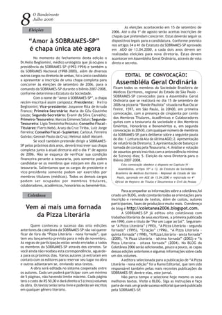 8
O Bandeirante
Julho 2006
No momento do fechamento desta edição o
Dr.Helio Begliomini, médico urologista que já ocupou a
presidência da SOBRAMES-SP (1992-1994) e também a
da SOBRAMES Nacional (1998-2000), além de diversos
outros cargos na diretoria de ambas, foi o único candidato
a apresentar a inscrição de uma chapa completa para
concorrer às eleições de setembro de 2006, para o
comando da SOBRAMES-SP durante o biênio 2007-2008,
conforme determina o Estatuto da Sociedade.
Com o nome de “Amor à SOBRAMES-SP”, a chapa
recém-inscrita é assim composta: Presidente: Helio
Begliomini; Vice-presidente: Josyanne Rita de Arruda
Franco; Primeira-Secretária: Maria do Céu Coutinho
Louza; Segundo-Secretário: Evanir da Silva Carvalho;
Primeiro-Tesoureiro: Marcos Gimenes Salun; Segunda-
Tesoureira: Lígia Terezinha Pezzuto; Conselho Fiscal -
Titulares: Flerts Nebó, Arary da Cruz Tiriba, Luiz Jorge
Ferreira; Conselho Fiscal - Suplentes: CarlosA. Ferreira
Galvão; Geovah Paulo da Cruz; Helmut Adolf Mataré.
Se você também pretende dirigir a SOBRAMES-
SP pelos próximos dois anos, deverá inscrever sua chapa
completa junto à atual diretoria até o dia 1º de agosto
de 2006. Não se esqueça de verificar sua condição
financeira perante a tesouraria, pois somente podem
candidatar-se os membros que estejam em dia com a
tesouraria. Salientamos que os cargos de presidente e
vice-presidente somente podem ser exercidos por
membros titulares (médicos). Todos os demais cargos
podem ser ocupados por membros titulares,
colaboradores, acadêmicos, honorários ou beneméritos.
Eleições
“Amor à SOBRAMES-SP”
é chapa única até agora
As eleições acontecerão em 15 de setembro de
2006. Até o dia 1º de agosto serão aceitas inscrições de
chapas que pretendam concorrer. Estas deverão seguir os
dispositivos legais para a candidatura. Conforme previsto
nos artigos 34 a 41 do Estatuto da SOBRAMES-SP aprovado
em AGO de 13.04.2000, a cada dois anos devem ser
realizadas eleições para nova diretoria. Estas devem
acontecer em Assembléia Geral Ordinária, através de voto
direto e secreto.
Ficam todos os membros da Sociedade Brasileira de
Médicos Escritores, regional do Estado de São Paulo -
SOBRAMES-SP convocados para a Assembléia Geral
Ordinária que se realizará no dia 15 de setembro de
2006 na pizzaria “Bonde Paulista” situada na Rua Oscar
Freire, 1597, em São Paulo, às 20h00, em primeira
convocação, com a presença de cinqüenta por cento
dos Membros Titulares, Acadêmicos e Colaboradores
quites com a tesouraria da sociedade e dos Membros
Eméritos, Honorários e Beneméritos e, em segunda
convocação às 20h30, com qualquer número de membros
da SOBRAMES-SP, para deliberar sobre a seguinte pauta
do dia: 1.Leitura daAta da últimaAGO; 2. Apresentação
de relatório da Diretoria; 3.Apresentação de balanço e
tomada de contas pela Tesouraria; 4.Análise e votação
de assuntos gerais inscritos com a antecedência mínima
de 5(cinco) dias; 5. Eleição da nova Diretoria para o
Biênio 2007-2008.
Esta convocação obedece o disposto no Capítulo IV -
Assembléias, artigos 10º a 13, do Estatuto da Sociedade
Brasileira de Médicos Escritores - Regional do Estado de São
Paulo, aprovado em AGE de 13.04.2000 e registrada no 4º
Ofícial de Registro de Títulos e Documentos e Civil da Pessoa
EDITAL DE CONVOCAÇÃO:
Assembléia Geral Ordinária
Coletânea
Vem aí mais uma fornada
da Pizza Literária
Quem conheceu o sucesso das oito edições
anteriores da coletânea da SOBRAMES-SP não vai querer
ficar de fora da “Pizza Literária - nona fornada”, que
tem seu lançamento previsto para o mês de novembro.
As regras de participação estão sendo enviadas a todos
os membros da SOBRAMES-SP através dos correios. Se
você ainda não recebeu esta correspondência, aguarde-
a para os próximos dias. Vários autores já entraram em
contato com os editores para reservar seu lugar na obra
e outros adiantaram-se, enviando seus textos.
A obra será editada no sistema cooperado entre
os autores. Cada um poderá participar com um mínimo
de 5 páginas, não havendo limite máximo. Cada página
terá o custo de R$ 50,00 e dará direito a 5 (cinco) volumes
da obra. Os textos terão tema livre e poderão ser escritos
em qualquer gênero literário.
Para acompanhar as informações sobre a coletânea,foi
criado um BLOG, onde constarão todas as orientações para
inscrição e remessa de textos, além de custos, autores
participantes, fases de produção e muito mais. O endereço
do blog é http://coletanea2006.blogspot.com.
A SOBRAMES-SP já editou oito coletâneas com
trabalhos literários de seus escritores, a primeira publicada
em 1990, com o título de “Por um Lugar ao Sol”. Seguiram-
se “A Pizza Literária” (1993), “A Pizza Literária - segunda
fornada” (1995), “Criação” (1996), “A Pizza Literária -
quinta fornada” (1998), “A Pizza Literária - sexta fornada”
(2000), “A Pizza Literária – sétima fornada” (2002) e “A
Pizza Literária – oitava fornada” (2004). No BLOG da
Coletânea 2006 serão adicionadas, pouco a pouco, as capas
dessas edições anteriores e algumas informações sobre cada
um dos volumes.
A editora selecionada para a publicação de “A Pizza
Literária - nona edição” foi a Rumo Editorial, que tem sido
responsável também pelas mais recentes publicações da
SOBRAMES-SP, dentre elas, este jornal.
Não perca tempo e selecione hoje mesmo os seus
melhores textos. Visite o BLOG. Siga as instruções e faça
parte de mais um grande sucesso editorial que será publicado
pela SOBRAMES-SP.
 