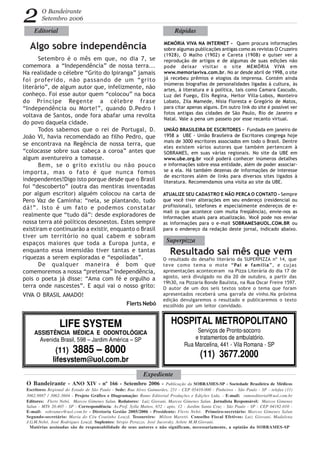 O Bandeirante - ANO XIV - nº 166 - Setembro 2006 - Publicação da SOBRAMES-SP - Sociedade Brasileira de Médicos
Escritores Regional do Estado de São Paulo - Sede: Rua Alves Guimarães, 251 - CEP 05410-000 - Pinheiros - São Paulo - SP - telefax (11)
3062.9887 / 3062-3604 - Projeto Gráfico e Diagramação: Rumo Editorial Produções e Edições Ltda. - E-mail: rumoeditorial@uol.com.br
Editores: Flerts Nebó, Marcos Gimenes Salun. Redatores: Luiz Giovani, Marcos Gimenes Salun. Jornalista Responsável: Marcos Gimenes
Salun - MTb 20.405 - SP - Correspondência: Av.Prof. Sylla Mattos, 652 - apto. 12 - Jardim Santa Cruz - São Paulo - SP - CEP 04182-010 -
E-mail: sobrames@uol.com.br - Diretoria Gestão 2005/2006 - Presidente: Flerts Nebó. Primeiro-secretário: Marcos Gimenes Salun
Segundo-secretário: Maria do Céu Coutinho Louzã. Tesoureiro: Milton Maretti. Conselho Fiscal Efetivos: Luiz Giovani, Madalena
J.G.M.Nebó, José Rodrigues Louzã. Suplentes: Sérgio Perazzo, José Jucovsky, Arlete M.M.Giovani.
Matérias assinadas são de responsabilidade de seus autores e não significam, necessariamente, a opinião da SOBRAMES-SP
O Bandeirante
Setembro 2006
Algo sobre independência
HOSPITAL METROPOLITANO
Serviços de Pronto-socorro
e tratamentos de ambulatório.
Rua Marcelina, 441 - Vila Romana - SP
(11) 3677.2000
2
LIFE SYSTEM
ASSISTÊNCIA MÉDICA E ODONTOLÓGICA
Avenida Brasil, 598 – Jardim América – SP
(11) 3885 – 8000
lifesystem@uol.com.br
Flerts Nebó
MEMÓRIA VIVA NA INTERNET - Quem procura informações
sobre algumas publicações antigas como as revistas O Cruzeiro
(1928), O Malho (1902) e Careta (1908) e quiser ver a
reprodução de artigos e de algumas de suas edições não
pode deixar visitar o site MEMÒRIA VIVA em
www.memoriaviva.com.br. No ar desde abril de 1998, o site
já recebeu prêmios e elogios da imprensa. Contém ainda
inúmeras biografias de personalidades ligadas à cultura, às
artes, à literatura e à política, tais como Camara Cascudo,
Luz del Fuego, Elis Regina, Heitor Villa-Lobos, Monteiro
Lobato, Zila Mamede, Nísia Floresta e Gregório de Matos,
para citar apenas alguns. Em outro link do site é possível ver
fotos antigas das cidades de São Paulo, Rio de Janeiro e
Natal. Vale a pena um passeio por esse recanto virtual.
Expediente
Editorial Rápidas
Superpizza
Setembro é o mês em que, no dia 7, se
comemora a “Independência” de nossa terra...
Na realidade o célebre “Grito do Ipiranga” jamais
foi proferido, não passando de um “grito
literário”, de algum autor que, infelizmente, não
conheço. Foi esse autor quem “colocou” na boca
do Príncipe Regente a célebre frase
“Independência ou Morte!”, quando D.Pedro I
voltava de Santos, onde fora abafar uma revolta
do povo daquela cidade.
Todos sabemos que o rei de Portugal, D.
João VI, havia recomendado ao filho Pedro, que
se encontrava na Regência de nossa terra, que
“colocasse sobre sua cabeça a coroa” antes que
algum aventureiro a tomasse.
Bem, se o grito existiu ou não pouco
importa, mas o fato é que nunca fomos
independentes!Digo isto porque desde que o Brasil
foi “descoberto” (outra das mentiras inventadas
por algum escritor) alguém colocou na carta de
Pero Vaz de Caminha: “nela, se plantando, tudo
dá!”. Isto é um fato e podemos constatar
realmente que “tudo dá”: desde exploradores de
nossa terra até políticos desonestos. Estes sempre
existiram e continuarão a existir, enquanto o Brasil
tiver um território no qual cabem e sobram
espaços maiores que toda a Europa junta, e
enquanto essa imensidão tiver tantas e tantas
riquezas a serem exploradas e “espoliadas”.
De qualquer maneira é bom que
comemoremos a nossa “pretensa” Independência,
pois o poeta já disse: “Ama com fé e orgulho a
terra onde nascestes”. E aqui vai o nosso grito:
VIVA O BRASIL AMADO!
Resultado sai mês que vem
O resultado do desafio literário da SUPERPIZZA nº 14, que
teve como tema o mote “Pai e família”, e cujas
apresentações aconteceram na Pizza Literária do dia 17 de
agosto, será divulgado no dia 20 de outubro, a partir das
19h30, na Pizzaria Bonde Baulista, na Rua Oscar Freire 1597.
O autor de um dos seis textos sobre o tema que foram
apresentados receberá uma garrafa de vinho.Na próxima
edição devulgaremos o resultado e publicaremos o texto
escolhido por um leitor convidado.
ATUALIZE SEU CADASTRO E NÃO PERCA O CONTATO - Sempre
que você tiver alterações em seu endereço (residencial ou
profissional), telefones e especialmente endereços de e-
mail (o que acontece com muita freqüência), envie-nos as
informações atuais para atualização. Você pode nos enviar
as informações para o e-mail SOBRAMES@UOL.COM.BR ou
para o endereço da redação deste jornal, indicado abaixo.
UNIÃO BRASILEIRA DE ESCRITORES - Fundada em janeiro de
1958 a UBE - União Brasileira de Escritores congrega hoje
mais de 3000 escritores associados em todo o Brasil. Dentre
eles existem vários autores que também pertencem à
SOBRAMES, em suas várias regionais. No site da UBE em
www.ube.org.br você poderá conhecer inúmeros detalhes
e informações sobre essa entidade, além de poder associar-
se a ela. Há também dezenas de informações de interesse
de escritores além de links para diversos sites ligados à
literatura. Recomendamos uma visita ao site da UBE.
 
